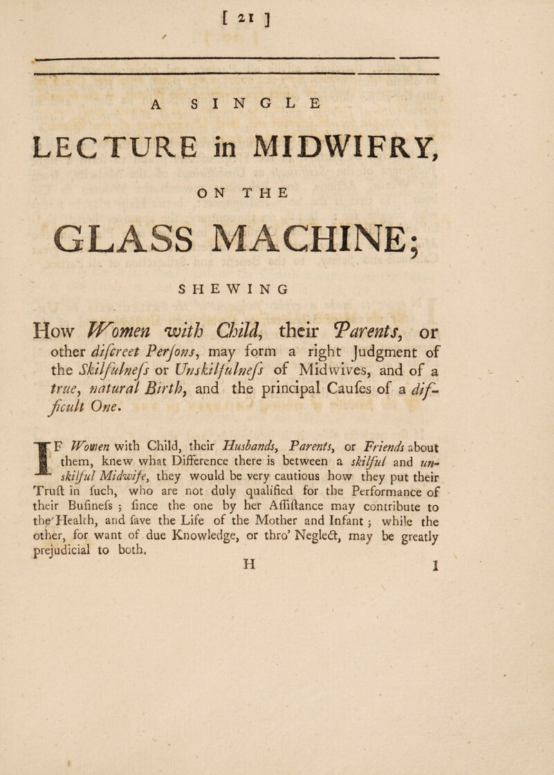 / “......“.. ... ■ A SINGLE LECTURE in MIDWIFRY, ON THE GLASS MACHINE; t J SHEWING How Women with Child, their Barents, or other di/creet Perjons, may form a right Judgment of the Sktlfulnejs or Unskilfulnejs of Midwifes, and of a true, natural Birth7 and the principal Caufes of a dif¬ ficult One. IF Women with Child, their Husbands, Parenf$y or Friends about 1 them, knew what Difference there is between a skilful and un~* skilful Midwife, they would be very cautious how they put their Truft in fuch, who are not duly qualified for the Performance of their Bufinefs 5 fince the one by her Afliftance may contribute to thrHealth, and fave the Life of the Mother and Infant ; while the other, for want of due Knowledge, or thro Negledt, may be greatly prejudicial to both, H 1 1