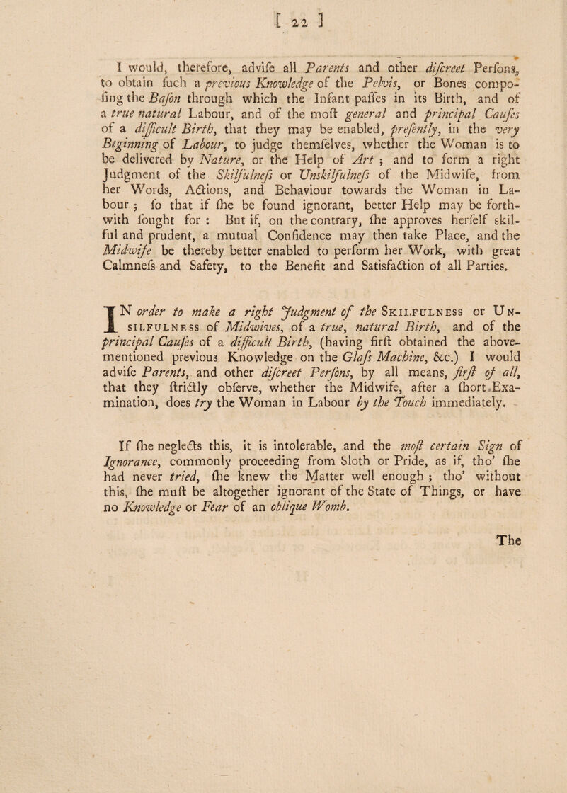 I would, therefore, advife ail Parents and other difcreet Perfons* to obtain fuch a previous Knowledge of the Pelvis, or Bones compo- ting the Bafon through which the Infant pafles in its Birth, and of a true natural Labour, and of the mod general and principal Caufes of a difficult Birth, that they may be enabled, prefently, in the very Beginning of Labour, to iudge themfelves, whether the Woman is to be delivered by Nature, or the Help of Art ; and to form a right Judgment of the Skilfulnefs or XJnskilfulnefs of the Midwife, from her Words, Actions, and Behaviour towards the Woman in La¬ bour 5 fo that if fhe be found ignorant, better Help may be forth* with fought for : But if, on the contrary, fhe approves herfelf skil¬ ful and prudent, a mutual Confidence may then take Place, and the Midwife be thereby better enabled to perform her Work, with great Calmnefs and Safety, to the Benefit and Satisfaction of all Parties. IN order to make a right judgment of the Skilfulness or Un- siofulness of Midwives, of a true, natural Birth, and of the principal Caufes of a difficult Birth, (having firft obtained the above- mentioned previous Knowledge on the Glafs Machine, &c.) I would advife Parents, and other difcreet Perfons, by all means, firft of all, that they ftriCtly obferve, whether the Midwife, after a fhort Exa¬ mination, does try the Woman in Labour by the Pouch immediately. If fhe negleCts this, it is intolerable, and the moji certain Sign of Ignorance, commonly proceeding from Sloth or Pride, as if, tho’ file had never tried, fhe knew the Matter well enough ; tho’ without this, fhe muft be altogether ignorant of the State of Things, or have no Knowledge or Fear of an oblique Wmb*