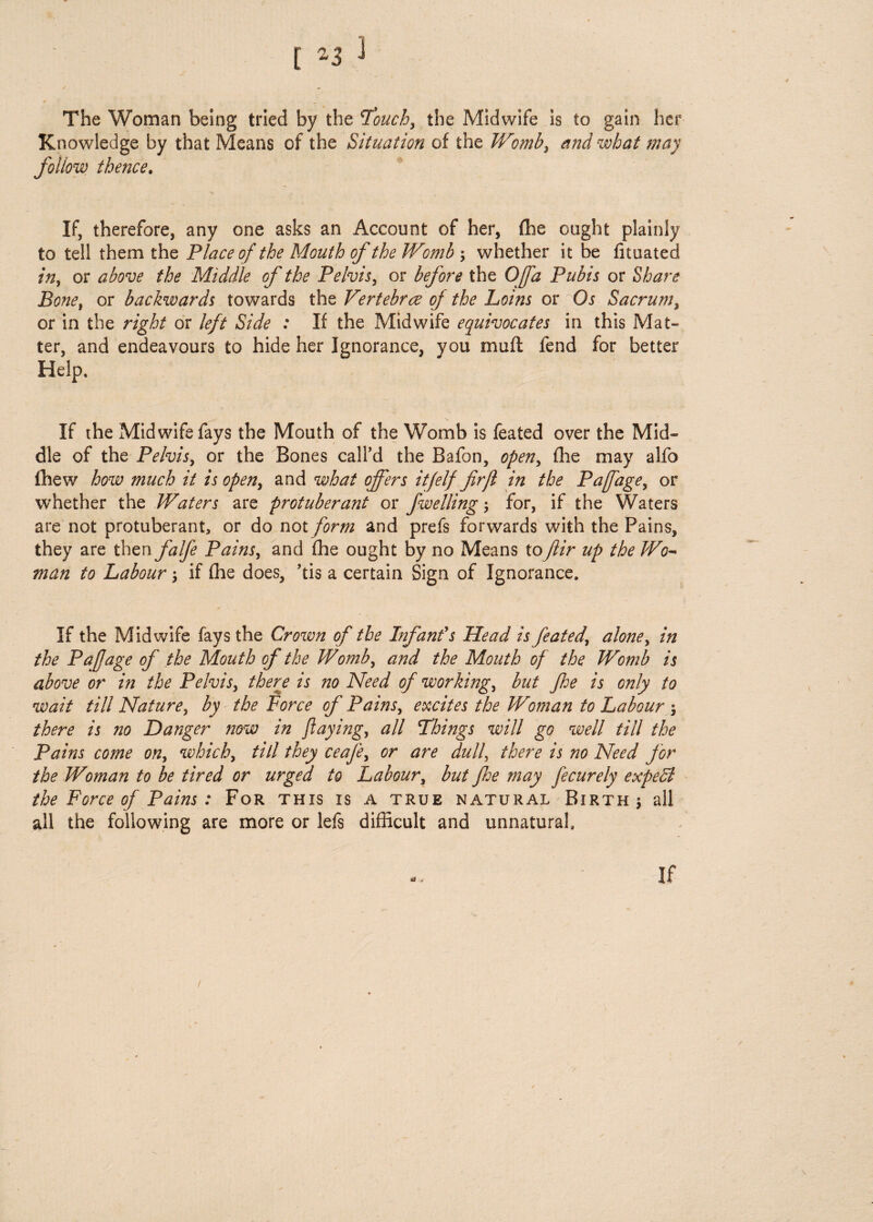 [ -3 ] The Woman being tried by the Touch, the Midwife is to gain her Knowledge by that Means of the Situation of the Womb, and what may follow thence. If, therefore, any one asks an Account of her, (he ought plainly to tell them the Place of the Mouth of the Womb ; whether it be fituated in, or above the Middle of the Pelvis, or before the Offa Pubis or Share Bone, or backwards towards the Vertebrae of the Loins or Os Sacrum, or in the right or left Side : If the Midwife equivocates in this Mat¬ ter, and endeavours to hide her Ignorance, you mu ft fend for better Help, If the Midwife fays the Mouth of the Womb is feated over the Mid¬ dle of the Pelvis, or the Bones call’d the Bafon, open, fhe may alfo fhew how much it is open, and what offers itfelf firfl in the Pafage, or whether the Waters are protuberant or fwelling for, if the Waters are not protuberant, or do not form and prefs forwards with the Pains, they are then falfe Pains, and fhe ought by no Means to fir up the Wo- man to Labour > if fhe does, ’tis a certain Sign of Ignorance. If the Midwife fays the Crown of the Infant's Head is feated, alone, in the Pafage of the Mouth of the Womb, and the Mouth of the Womb is above or in the Pelvis, there is no Need of working, but fhe is only to wait till Nature, by the Force of Pains, excites the Woman to Labour j there is no Danger now in flaying, all Things will go well till the Pains come on, which, till they ceafe, or are dulf there is no Need for the Woman to be tired or urged to Labour, but fhe may fecurely expedi the Force of Pains : For this is a true natural Birth 5 all all the following are more or lefs difficult and unnatural. If /