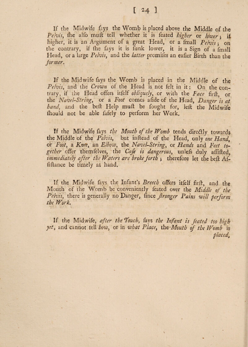 If the Midwife fays the Womb is placed above the Middle of the Pelvis, die alfo muft tell whether it is feated higher or lower ; i£ higher, it is an Argument of a great Head, or a fmall Pelvis; on the contrary, if fhe fays it is funk lower, it is a Sign of a fmall Head, or a large Pelvis, and the latter promifes an eafier Birth than the former. If the Midwife fays the Womb is placed in the Middle of the Pelvis, and the Crown of the Head is not felt in it: On the con¬ trary, if the Head offers itfelf obliquely, or with the Face firfl, or the Navel-String, or a Foot comes afide of the Head, Danger is at hand, and the beft Help muft be fought for, left the Midwife fhould not be able fafely to perform her Work, / f If the Midwife fays the Mouth of the Womb tends dire&ly towards the Middle of the Pelvis, but inftead of the Head, only one Hand, or Foot, a Knee, an Elbow, the Navel-String, or Hands and Feet to¬ gether offer themfelves, the Cafe is dangerous, unlefs duly affifted, immediately after the Waters are broke forth 5 therefore let the beft Af- fiftance be timely at hand. If the Midwife fays the Infant's Breech offers itfelf firft, and the Mouth of the Womb be conveniently feated over the Middle of the Pelvis, there is generally no Danger, fince Jlronger Pains will perform the Work. • s . , * < * If the Midwife, after the Pouch, fays the Infant is feated too high yet, and cannot tell bow, or in what Place, the 'Mouth of the Womb is placed.