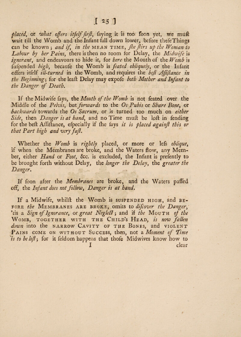 placed, or what offers itjelf fir ft, faying it is too foon yet, we muft wait till the Womb and the Infant fall down lower, before thefeThings can he known ; and if, /fe mean time, Jhe f irs up the Woman to Labour by her Pains, there is then no room for Delay, the Midwife is ignorant, and endeavours to hide it, for here the Mouth of the Womb is fafpended high, becaufe the Womb is feated obliquely, or the Infant offers itfelf til-turned in the Womb, and requires the beft AJjiflattce in the Beginning j for the leaft Delay may expofe both Mother and Infant to the Danger of Death. If the Midwife fays, the Mouth of the Womb is not feated over the Middle of the Pelvis, but forwards to the Os Pubis or Share Bone, or backwards towards the Os Sacrum, or is turned too much on either Side, then Danger is at hand, and no Time muff be loft in fending for the beft Afliftance, efpecially if (he fays it is placed againjl this or that Part high and very faft. Whether the Womb is rightly placed, or more or lefs oblique, if when the Membranes are broke, and the Waters flow, any Mem¬ ber, either Hand or Foot, &c. is excluded, the Infant is prefently to be brought forth without Delay, the longer the Delay, the greater the Danger. If foon after the Membranes are broke, and the Waters pafled off, the Infant does not follow, Danger is at hand. If a Midwife, whilft the Womb is suspended high, and be¬ fore the Membranes are broke, omits to difcover the Danger, *tis a Sign of Ignorance, ox great NegleB and if the Mouth off the Womb, together with the Child’s Head, is now fallen down into the narrow Cavity of the Bones, and violent Fains come on without Success, then, not a Moment of !Time Is to be loft for it feldom happens that thofe Midwives know how to I clear