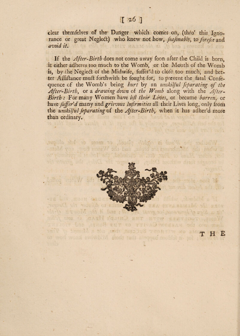 clear themfelves of the Danger which conies on, (thro’ this Igno¬ rance or great Negled) who knew not how, feajbnabk> to forefee and avoid it• If the After-Birth does not come away foon after the Child is born, it either adheres too much to the Womb, or the Mouth of the Womb is, by the Negiedt of the Midwife, fuffer’d to dole too much, and bet¬ ter Affiftance mu it forthwith be fought for, to prevent the fatal Confe- quence of the Womb’s being hurt by an unskilful feparating of the After-Birthy or a drawhig down of the Womb along with the After- Birth : For many Women have loft their Lives, or became barren, or have fufferd many and grievous Infirmities all their Lives long, only from the unskilful feparating of the After-Birth, when it has adher’d more than ordinary.