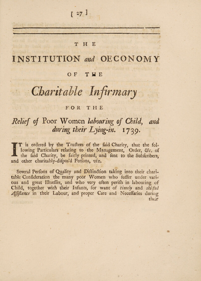 INSTITUTION and OECONOMY OF THE FOR THE Relief of Poor Women labouring of Child, during their Lying-in. 1739. IT is ordered by the Truftees of the faid Charity* that the fol¬ lowing Particulars relating to the Management* Order, &c. of the faid Charity, be fairly printed, and fent to the Subicribers* and other charitably-difpos’d Perfons, viz, * Several Perfons of Quality and Diftin&ion taking into their chari¬ table Confideration the many poor Women who luffer under vari¬ ous and great Illneffes, and who very often perifh in labouring of Child, together with their Infants, for want of timely and skiful jlfjtjlance in their Labour, and proper Care and Neceffaries during /