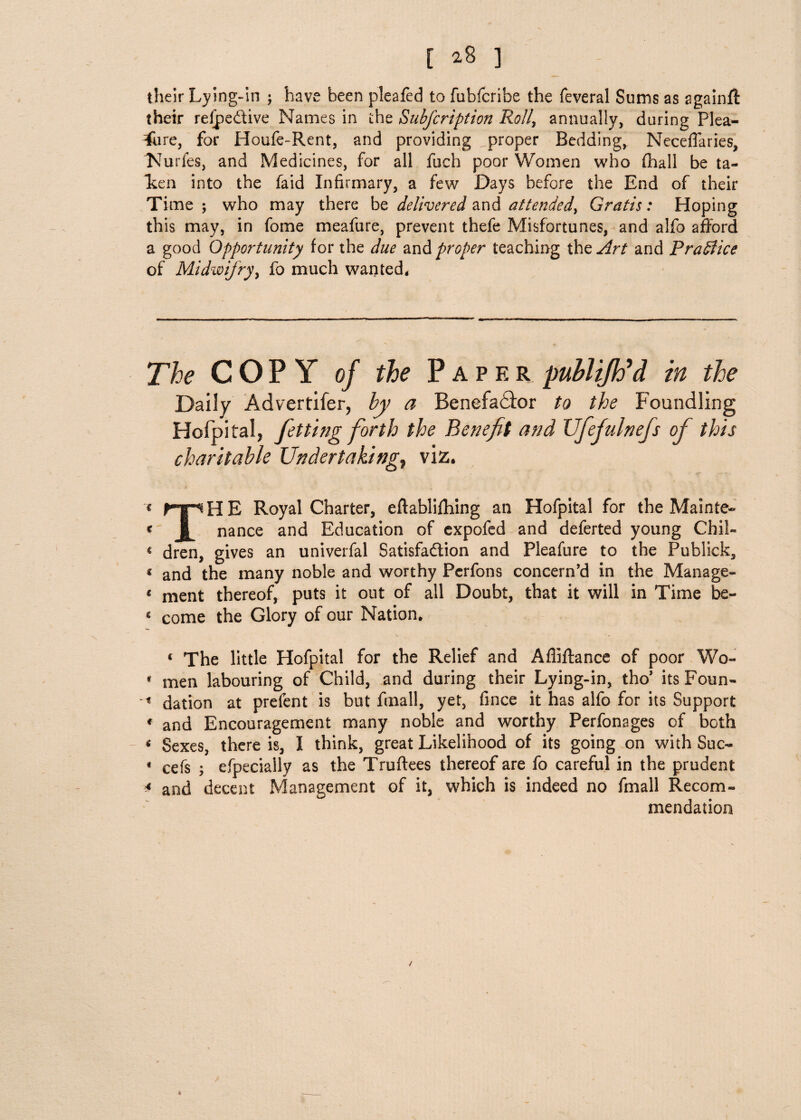 [ ^8 ] their Lying-in ; have been pleafed to fubfcribe the feveral Sums as againfl their refpe&ive Names in the Subfcription Roll, annually, during Plea- * re, for Houfe-Rent, and providing proper Bedding, Neceffaries, IMurfes, and Medicines, for all fuel) poor Women who (hall be ta- Len into the faid Infirmary, a few Days before the End of their Time ; who may there be delivered and attended, Gratis: Hoping this may, in fame meafure, prevent thefe Misfortunes, and alfo afford a good Opportunity for the due and proper teaching thzArt and Practice of Midwifry, fo much wanted. The COPY of the Paper pubUJh'd in the Daily Advertifer, by a Benefa£fc>r to the Foundling Hofpital, fitting forth the Benefit and XJfiefiulnefis of this charitable Undertakings viz. * rpHE Royal Charter, eflablifhing an Hofpital for the Mainte- « 1 nance and Education of expofed and deferted young Chil- « dren, gives an univerfal Satisfaction and Pleafure to the Publick, 1 and the many noble and worthy Pcrfons concern’d in the Manage- « ment thereof, puts it out of all Doubt, that it will in Time be- « come the Glory of our Nation. 4 The little Hofpital for the Relief and Afliftance of poor Wo- * men labouring of Child, and during their Lying-in, tho’ its Foun- « dation at prefent is but fmall, yet, fince it has alfo for its Support 4 and Encouragement many noble and worthy Perfonages of both 4 Sexes, there is, I think, great Likelihood of its going on with Suc- 4 cefs ; efpeciaily as the Truftees thereof are fo careful in the prudent * and decent Management of it, which is indeed no fmall Recom¬ mendation