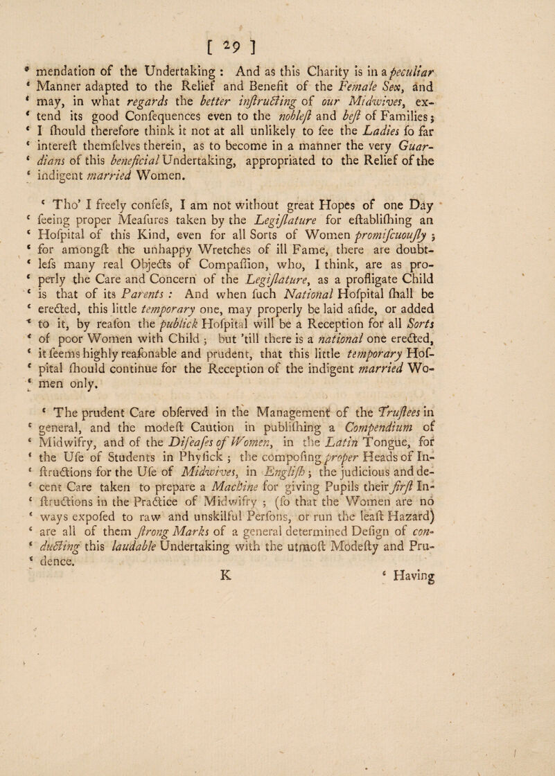 * mendation of the Undertaking : And as this Charity is in a peculiar * Manner adapted to the Relief and Benefit of the Female Sex, and * may, in what regards the better injlruffiing of our Midwives, ex- * tend its good Confequences even to the nohlejl and bejl of Families j c I fbould therefore think it not at all unlikely to fee the Ladies fo far € intereffc themfelves therein, as to become in a manner the very Guar- * dicins of this be?ieficial Undertaking, appropriated to the Relief of the * indigent married Women. * Tho’ I freely confefs, I am not without great Hopes of one Day c feeing proper Meafures taken by the Legijlature for eftabliftung an c Hofpital of this Kind, even for all Sorts of Women promifcuoujly \ * for amongft the unhappy Wretches of ill Fame, there are doubt- € lefs many real Objects of Companion, who, I think, are as pro- c perly the Care and Concern of the Legijlature, as a profligate Child € is that of its Parents : And when fuch National Hofpital (hall be £ eredled, this little temporary one, may properly be laid afide, or added * to it, by reafon the publick Hofpital will be a Reception for all Sorts 4 of poor Women with Child ; but kill there is a national one eredled, * it feems highly reasonable and prudent, that this little temporary Hof- 4 pital fhould continue for the Reception of the indigent married Wo- * men only. ■. .. . • *' > i * The prudent Care obferved in the Management of the Fruftees in c general, and the mod eft Caution in publiihing a Compendium of 6 Midwifry, and of tht Difeafes of Womer^ in the Latin Tongue, for e the Ufe of Students in Phyfick ; the com-pofingj)r^r Heads of In- 4 ft radians for the Ufe of Midwives, in Englijh ; the judicious and de- 4 cent Care taken to prepare a Machine for giving Pupils their JirJl In- c ftructions in the Practice of Midwifry ; (fo that the Women are no ways expofed to raw and unskilful Perfons, or run the leaft Hazard) 4 are all of them jlrong Marks of a general determined Deiign of con» 1 dueling this laudable Undertaking with the utmoft Modefty and Pru~ ‘ dence. K 6 Having V