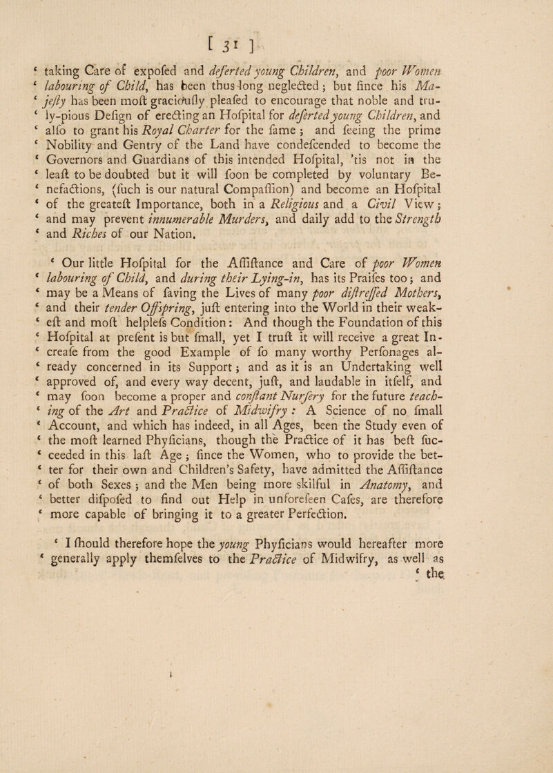 € taking Care of expofed and deferted young Children, and poor Women ‘ labouring of Child, has been thus long negleded; but fince his Ma- c jefly has been moft gracicAifly pleafed to encourage that noble and tru- c ly-pious Delign of erecting an Hofpital for deferted young Children, and c alfo to grant his Royal Charter for the fame ; and feeing the prime c Nobility and Gentry of the Land have condefcended to become the c Governors and Guardians of this intended Hofpital, ’eis not in the c leaft to be doubted but it will foon be completed by voluntary Be- 6 nefactions, (fuch is our natural Compaffion) and become an Hofpital * of the greateft Importance, both in a Religious and a Civil View; * and may prevent innumerable Murders, and daily add to the Strength * and Riches of our Nation. ‘ Our little Hofpital for the Afiiftance and Care of poor Women * labouring of Child, and during their Lying-in, has its Praifes too; and * may be a Means of faving the Lives of many poor diftreffed Mothers, * and their tender Offspring, juft entering into the World in their weak- € eft and rnoft helplefs Condition: And though the Foundation of this * Hofpital at prefent is but fmall, yet I truft it will receive a great In* c creafe from the good Example of fo many worthy Perfonages al- * ready concerned in its Support; and as it is an Undertaking well * approved of, and every way decent, juft, and laudable in itfelf, and * may foon become a proper and confiant Nurfery for the future teach- c ing of the Art and P rail ice of Mi dim fry : A Science of no fmall % Account, and which has indeed, in all Ages, been the Study even of c the moft learned Phvficians, though the Practice of it has beft fuc- * ceeded in this laft Age ; fince the Women, who to provide the bet- 4 ter for their own and Children’s Safety, have admitted the Afiiftance * of both Sexes ; and the Men being more skilful in Anatomy, and * better difpofed to find out Help in unforefeen Cafes, are therefore g more capable of bringing it to a greater Perfection. c I fhould therefore hope the young Phyficians would hereafter more c generally apply themfelves to the Pradlice of Midwifry, as well as c the