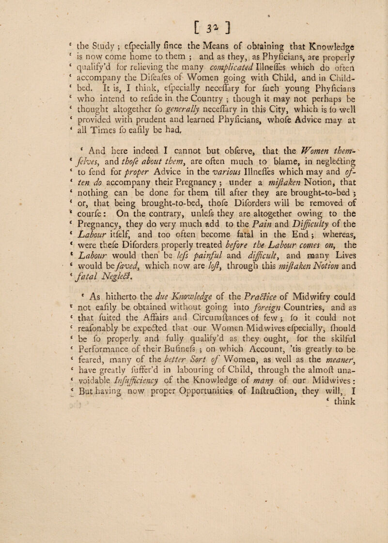 [ 3* ] 4 the Study ; especially fmce the Means of obtaining that Knowledge 4 is now come home to them ; and as they, as Phyficians, are properly * qualify’d for relieving the many complicated Illneffes which do often * accompany the Difeafes of Women going with Child, and in Child- c bed. It is, I think, efpecially neceffary for inch young phyficians c who intend to refide in the Country ; though it may not perhaps be 4 thought altogether fo generally neceffary in this City, which is to well * provided with prudent and learned Phyficians, whofe Advice may at 4 ail Times fo eafily be had, 4 And here indeed I cannot but obferve, that the Women them- * /elves, and thofe about them, are often much to blame, in neglecting * to fend for proper Advice in the various Illneffes which may and of- 4 ten do accompany their Pregnancy ; under a mijlaken Notion, that 4 nothing can be done for them till after they are brought-to-bed ; 4 or, that being brought-to-bed, thofe Diforders will be removed of 1 courfe: On the contrary, unlefs they are altogether owing to the 4 Pregnancy, they do very much add to the Pain and Difficulty of the 4 Labour itfelf, and too often become fatal in the End ; whereas, 4 were tfaefe Diforders properly treated before the Labour comes on, the 1 Labour would then be lefs painful and difficult, and many Lives 6 would beJ'aved, which now are lofl, through this mijlaken Notion and 4 fatal NegleB. e As hitherto the due Knowledge of the Pra5lice of Midwifry could c not eafily be obtained without going into foreign Countries, and as * that fuited the Affairs and Circumftances of few fo it could not 4 reasonably be expected that our Women Mid wives efpecially, fhould 4 be fo properly and fully qualify’d as they ought, for the skilful 4 Performance of their Bufmefs ; on which Account, ’tis greatly to be 4 feared, many of the better Sort of Women, as well as the meaner, 4 have greatly (offer’d in labouring of Child, through the almoft una- 4 voidable Infufficiency of the Knowledge of many of our Midwives: 4 But having now proper Opportunities of InffruCtion, they will, I 4 think /