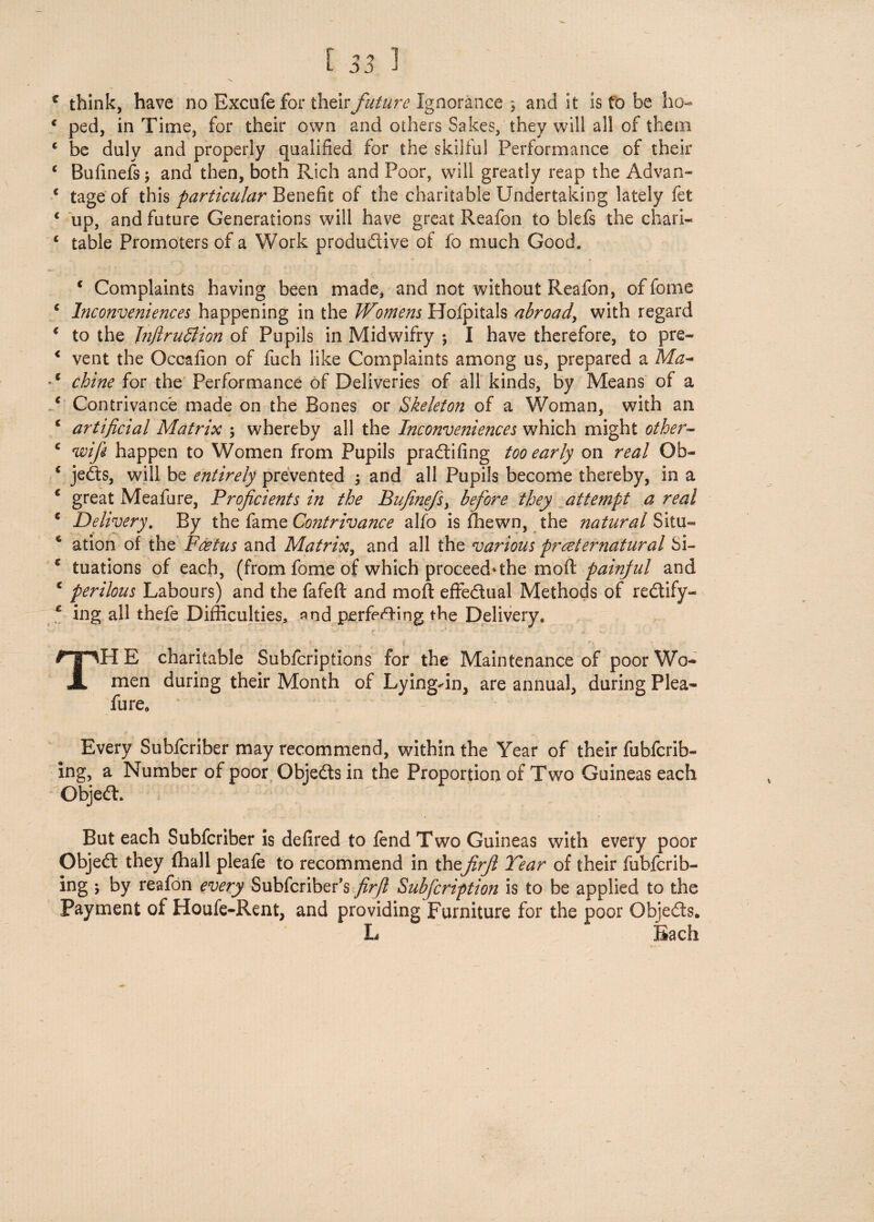 [ 53 1 f think, have no Excufe for their future Ignorance 3 and it is to be ho- 1 ped, in Time, for their own and others Sakes, they will all of them c be duly and properly qualified for the skilful Performance of their c Bufinefs j and then, both Rich and Poor, will greatly reap the Ad van* c tage of this particular Benefit of the charitable Undertaking lately fet c up, and future Generations will have great Reafon to blefs the chari- c table Promoters of a Work productive of fo much Good. c Complaints having been made, and not without Reafon, offome c Inconveniences happening in the Womens Hofpitals abroad, with regard < to the Tnftruttion of Pupils in Midwifry •, I have therefore, to pre- < vent the Occafion of fuch like Complaints among us, prepared a Ma~ •c chine for the Performance of Deliveries of all kinds, by Means of a .c Contrivance made on the Bones or Skeleton of a Woman, with an c artificial Matrix ; whereby all the Inconveniences which might other- c wifi happen to Women from Pupils praCtifing too early on real Ob- * jeCts, will be entirely prevented ; and all Pupils become thereby, in a c great Meafure, Proficients in the Bufinefs> before they attempt a real * Delivery. By the fame Co?itrivance alfo is {hewn, the natural Situ— 6 ation of the Foetus and Matrix, and all the various proeternatural Si- c tuations of each, (from fome of which proceed* the mo ft painful and € perilous Labours) and the fafeft and moft effectual Methods of reCtify- * ing all thefe Difficulties, and perfecting the Delivery, ; r ... * '  : TH E charitable Subicriptions for the Maintenance of poor Wo¬ men during their Month of Lying-in, are annual, during Plea- fure. Every Subfcriber may recommend, within the Year of their fubfcrib- ing, a Number of poor Objects in the Proportion of Two Guineas each Object. But each Subfcriber is defired to fend Two Guineas with every poor ObjeCt they (hall pleafe to recommend in thefirfi Tear of their fubfcrib- ing \ by reafon every Subfcriber’s firfi Subfcription is to be applied to the Payment of Houfe-Rent, and providing Furniture for the poor Objects. L Each