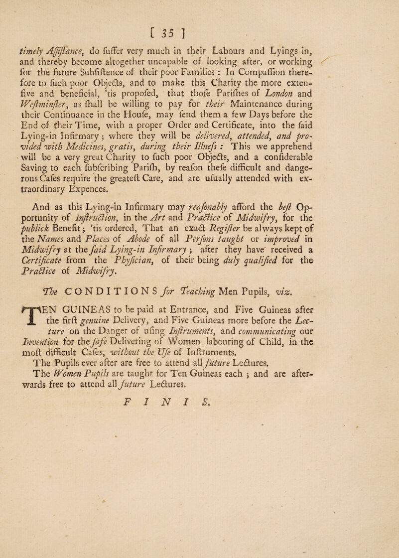 timely Ajjijlancel do fuffer very much in their Labours and Lyings-in* and thereby become altogether uncapable of looking after, or working for the future Subfiftence of their poor Families : In Compaffion there¬ fore to fuch poor Obje&s, and to make this Charity the more exten- five and beneficial, kis propofed, that thofe Parishes of London and Wejlminfler, as (hall be willing to pay for their Maintenance during their Continuance in the Houfe, may fend them a few Days before the End of their Time, with a proper Order and Certificate, into the faid Lying-in Infirmary; where they will be delivered, attended, and pro¬ vided with Medicines, gratis, during their Illnefs : This we apprehend will be a very great Charity to fuch poor Obje&s, and a confiderable Saving to each fubfcribing Parifh, by reafon thefe difficult and dange¬ rous Cafes require the greateft Care, and are ufually attended with ex¬ traordinary Expences. And as this Lying-in Infirmary may reafionably afford the bejl Op¬ portunity of InJlruBion, in the Art and PraBice of Midwifry, for the publick Benefit; kis ordered, That an exact Regijler be always kept of the Names and Places of Abode of all Perfons taught or improved in Midwifry at the faid Lying-in Infirmary ; after they have' received a Certificate from the Phyfician, of their being duly qualified for the PraBice of Midwifry\ The CONDITIONS for Teaching Men Pupils, viz. TEN GUINEAS to be paid at Entrance, and Five Guineas after the fir ft genuine Delivery, and Five Guineas more before the Lec¬ ture on the Danger of ufing Inflruments) and communicating our Invention for thefiafe Delivering of Women labouring of Child, in the mo ft difficult Cafes, without the Life of Inftruments. The Pupils ever after are free to attend all future Le&ures. The Women Pupils are taught for Ten Guineas each 5 and are after¬ wards free to attend all f uture Le&ures. F I N I S. 1 * 1