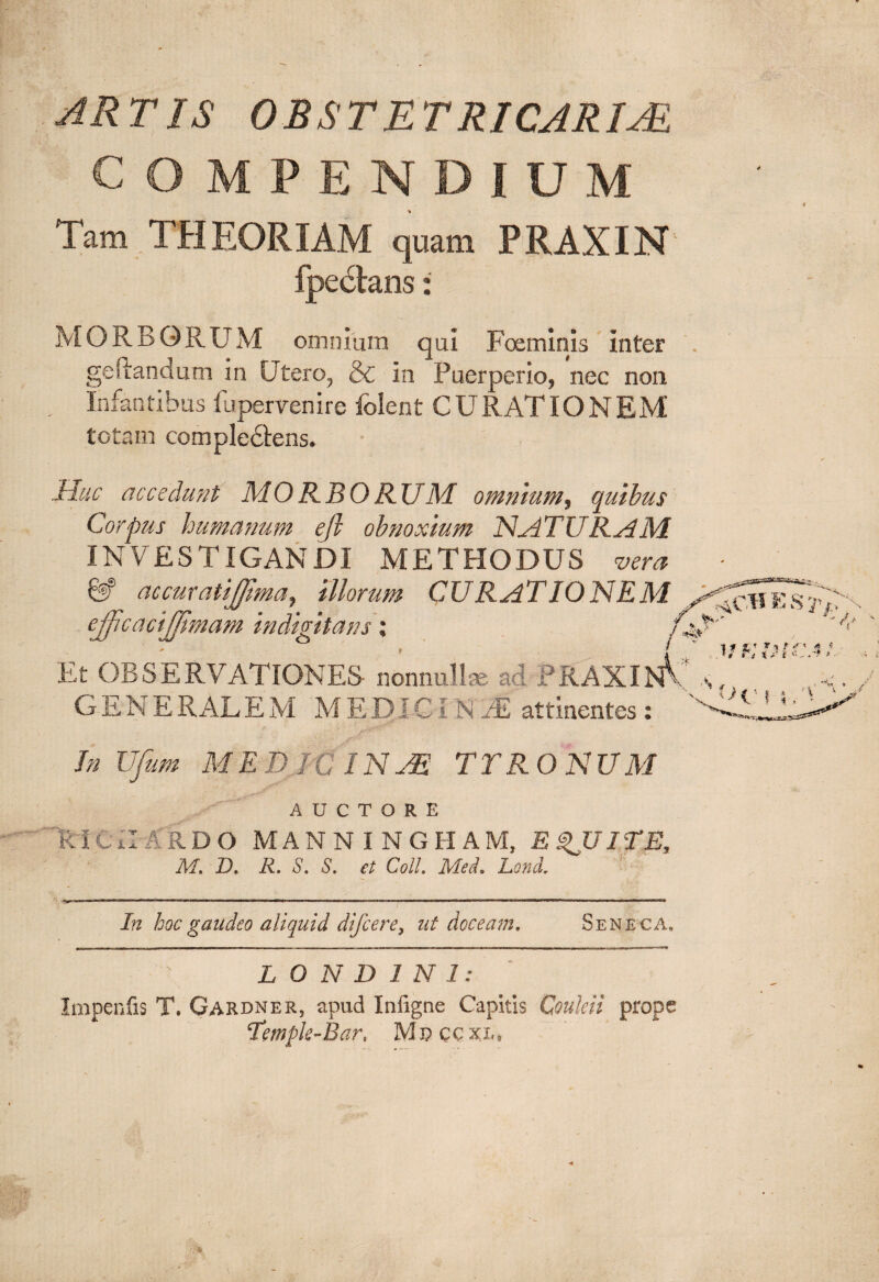 ARTIS OBSTETRICARIM COMPENDIUM Tam THEORIAM quam PRAXIN MORBORUM omnium qui Foeminis inter gefrandum in Utero, & in Puerperio, nec non Infantibus fu perveni re folent CURATIONEM totam compledtens. Huc accedunt MORBORUM omnium, quibus Corpus humanum ejl obnoxium NATURAM INVESTIGANDI METHODUS vera accuratijjima, illorum CURAT IO NEM ejjlcacijjimam indigitans; Et OBSERVATIONES- nonnullae ad PRAXIN1* GENE RAL E M M E D J CI NJE attinentes: In Ufum MED JC INJE TTR O NUM AUCTORE Ri CE ARDO MANNINGHAM, E ITE, M. D. R. S. S. et Coli. Med. Lond. In kocgaudeo aliquid difcere, at doceam. Seneca, 0m r i -ir ■■■■■■■ i ~|— . . -- - - —- -- - - - - , -- - .m , ,r . L O N D 1 N 1: Impenfis T. Gardner, apud Infigne Capitis Couleii prope Tempk-Bar, Mnccxx.,