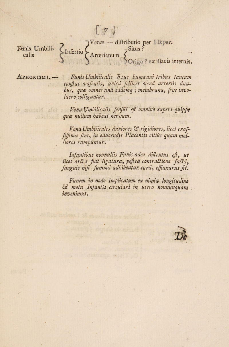 Funis Umbilb calis Aphorismi*. ? >Infertio > Venae — diftributio per y Situs ? * Arter ianum f- i * Origo '? ex iliacis internis, Funis Umbilicalis. F.tus humceani tribus tantum conflat vafculis, unica fcilicet vena arteriis dua¬ bus, quee omnes una eadem q membrana, [ive invo¬ lucro colligantur. Vena Umbilicalis fenfus eft omnino expers quippe quce nullum habeat nervum. Vena Umbilicales duriores & rigidiores, licet craf- fijjimce fint, in educendis Placentis citius quam mol¬ liores rumpuntur. Infantibus nonnullis Funis adeo diflentus efl, ut licet ardi, % fiat ligatura, poflea contradlione fadla, fanguis nifi fummd adhibeatur cura, effluxurus fit• * Funem in nodo implicatum ex nimia longitudini Es? motu Infantis circulari in utero nonnunquam invenimus, \