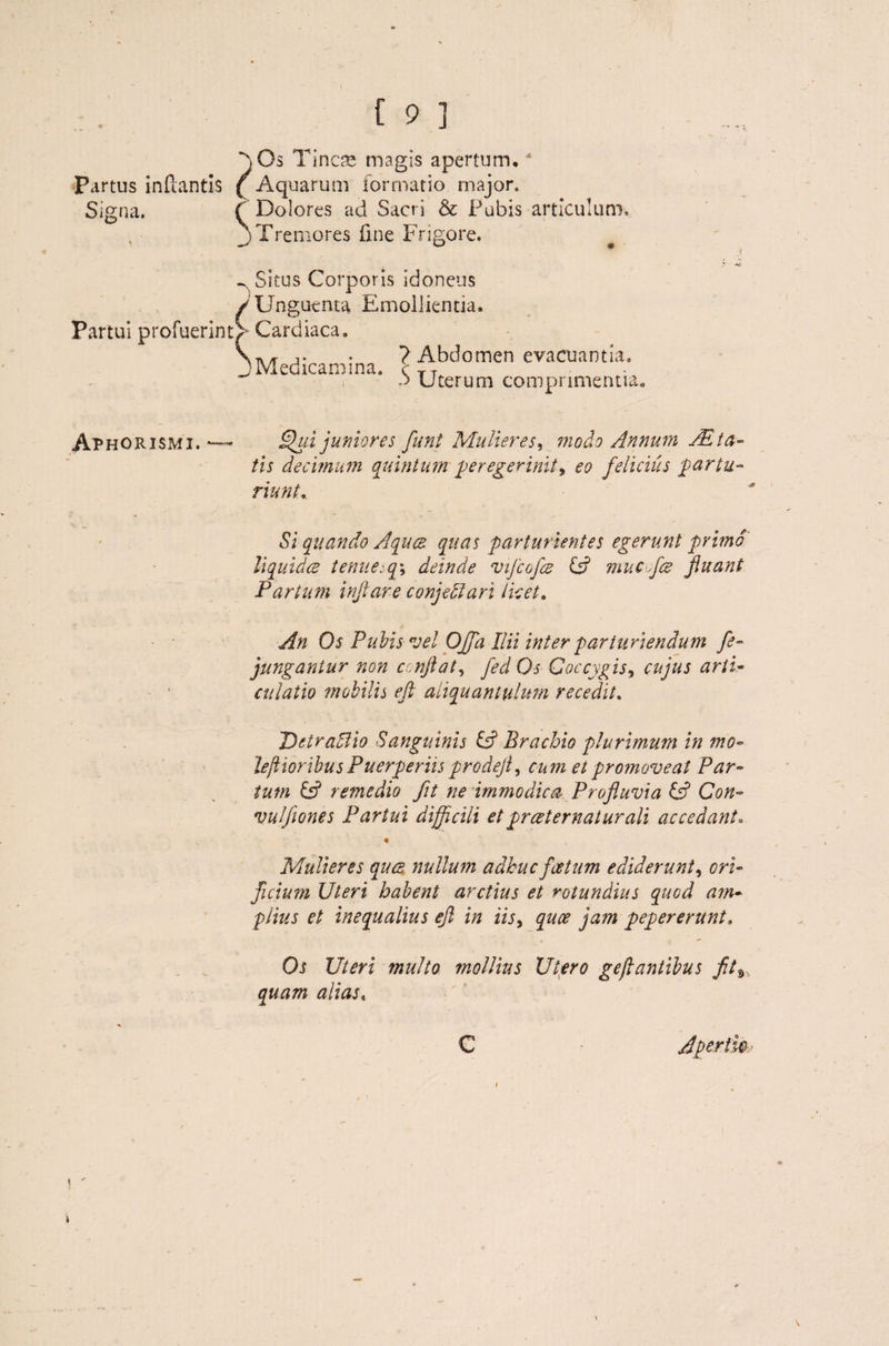 ~)Gs Tinas magis apertum,4 c Partus inflantis (Aq uarum formatio major. Signa. ( Dolores ad Sacri & Pubis articulum, j Tremores fine Frigore. ~ Situs Corporis idoneus /Unguenta Emollientia. Partui profuerint^ Cardiaca, tv/t j. - ? Abdomen evacuantia, i Medicamina, c TT 3 Uterum comprimentia i Aphorismi. *— Qui juniores funt Mulieres, modo Annum AB ta¬ tis decimum quintum peregerintt9 eo felicius partu¬ riunt. Si quando Aquas quas parturientes egerunt primo liquidce tenue-q\ deinde vijcofae id mucflae fiuant Partum inflare conjeffari licet. An Os Pubis vel Offa Ilii inter parturiendum fe- jungantur non c njlat, fed Os Coccygis, cujus arti* culatio mobilis eft aliquantulum recedit. DetraElio Sanguinis id Brachio plurimum in mo- leflioribus Puerperiis prodeji, cum et promoveat Par¬ tum & remedio fit ne immodica Profluvia id Con- vuljiones Partui difficili et praeternatur ali accedant. Mulieres quas nullum adhuc foetum ediderunt, ori¬ ficium Uteri habent arctius et rotundius quod am¬ plius et inequalius efl in iis, quee jam pepererunt. Os Uteri multo mollius Utero gejlantibus fit9,