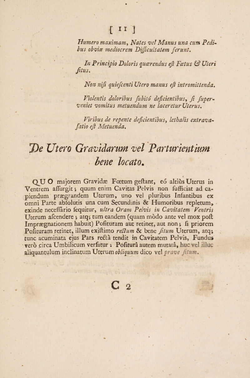 Humero maximam, Nates ve! Manus una cum Pedi¬ bus obvice mediocrem Difficultatem ferunt. In Princiffiio Doloris qucerendus eft Foetus & Uteri fitus. Non nift quiefcenti Utero manus eft intromittenda„ > Violentis doloribus fubito deficientibus, fi fuper- veniet vomitus metuendum ne laceretur Uterust Viribus de repente deficientibus, lethalis extrava- fatio eft Metuenda, De Utero Gravidarum vel Parturientium bene Jocato. v QUO majorem Gravidae Foetum geftant, eo altius Uterus In Ventrem affurgit ; quum enim Cavitas Pelvis non fufficiat ad ca¬ piendum praegrandem Uterum, uno ve) pluribus Infantibus ex omni Parte abfolutis una cum Secundinis & Humoribus repletum» exinde necefiario fequitur, ultra Oram Pelvis in Cavitatem Ventris Uterum afcendere ; atq; tum eandem (quam modo ante vel mox pofl Impraegnationem habuit) Pofituram aut retinet, aut non; fi priorem Polituram retinet, illum exiftimo retium & bene fitum Uterum, atq; tunc acuminata ejus Pars re<5ta tendit in Cavitatem Pelvis, Fundus vero circa Umbilicum verfatur ; Pofitura autem mutata, huc vel Illuc aliquantulum inclinatum Uterum obliquum dico vel prave fitum,