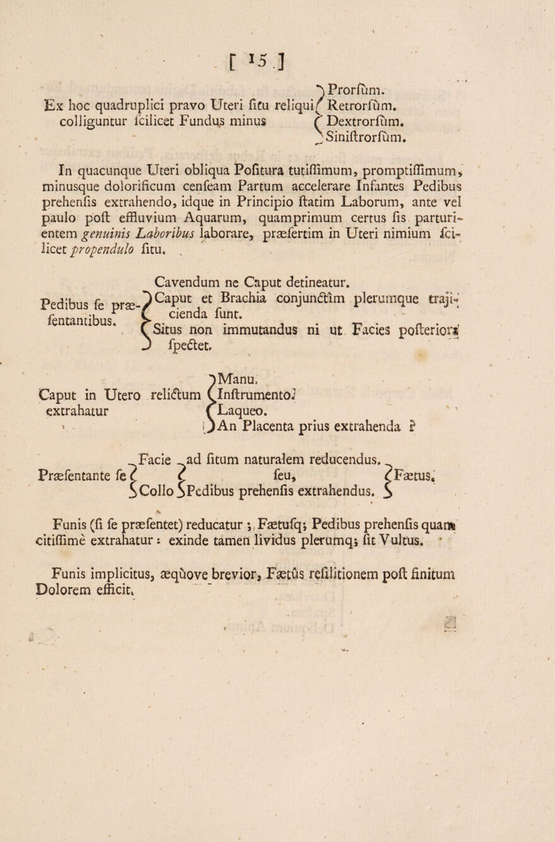 ■ [ '5 ] ■^Prorium. Ex hoc quadruplici pravo Uteri ficu reliqui f Retrorium. colliguntur iciiicet Fundus minus t Dextrorfum. ■Siniftrorfum. In quacunque Uteri obliqua Politura tutiffimum, promptifiimum, minusque dolorificum cenfeam Partum accelerare Infantes Pedibus prehenfis extrahendo, idque in Principio ftatim Laborum, ante vel paulo poft effluvium Aquarum, quamprimum certus fis parturi¬ entem genuinis Laboribus laborare, praefertim in Uteri nimium fcF licet propendulo fitu. „ Pedibus fe pr^- fentantibus. Cavendum ne Caput detineatur. Caput et Brachia conjundtim plerumque traji¬ cienda funt. Situs non immutandus ni ut Facies pofteriora’ fpedet Caput in Utero reliftum extrahatur i » Manu, Inftrumentoi Laqueo. An Placenta prius extrahenda ? Facie ad fitum naturalem reducendus. Praefentante fe t ( feu, SCollo SPedibus prehenfis extrahendus. ♦ ,% Funis (fi fe praefentet) reducatur ^F^tufq; Pedibus prehenfis quam citiffime extrahatur: exinde tamen lividus plerumq*, fit Vultus. Funis implicitus, sequove brevior, Faetus refilitionem poft finitum Dolorem efficit, Fletus. ii '*-.v