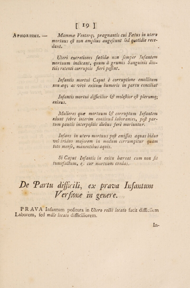 mortuus eft non amplius augefeunt fed quotidie rece¬ dunt. Uteri excretiones feetides non fiemper Tnfantem mortuum indicant, quum d grumis Sanguinis diu¬ tius retenti corruptis fieri poffint. Infantis mortui Caput e corruptione emollitum non csq-i ac vivi exitum humeris in partu conciliat Infantis mortui difficilior & molefiior eft plerumq; enixus. Mulieres quae mortuum & corruptum Infantem edunt febre interim continua laborantes, poft par¬ tum paucis interpofitis diebus fere moriuntur. Infans in utero mortuus poft emijfas aquas biduo vel triduo maiorem in modum corrumpitur quam toto menfie, manentibus aquis. Si Caput Infantis in exitu hcereat cum non fit tumefactum, , cur mortuum credas. F RAVA Infantum pofitura in Utero rellc locato facit difficilem Laborem, fed male locato difficiliorem. In» )