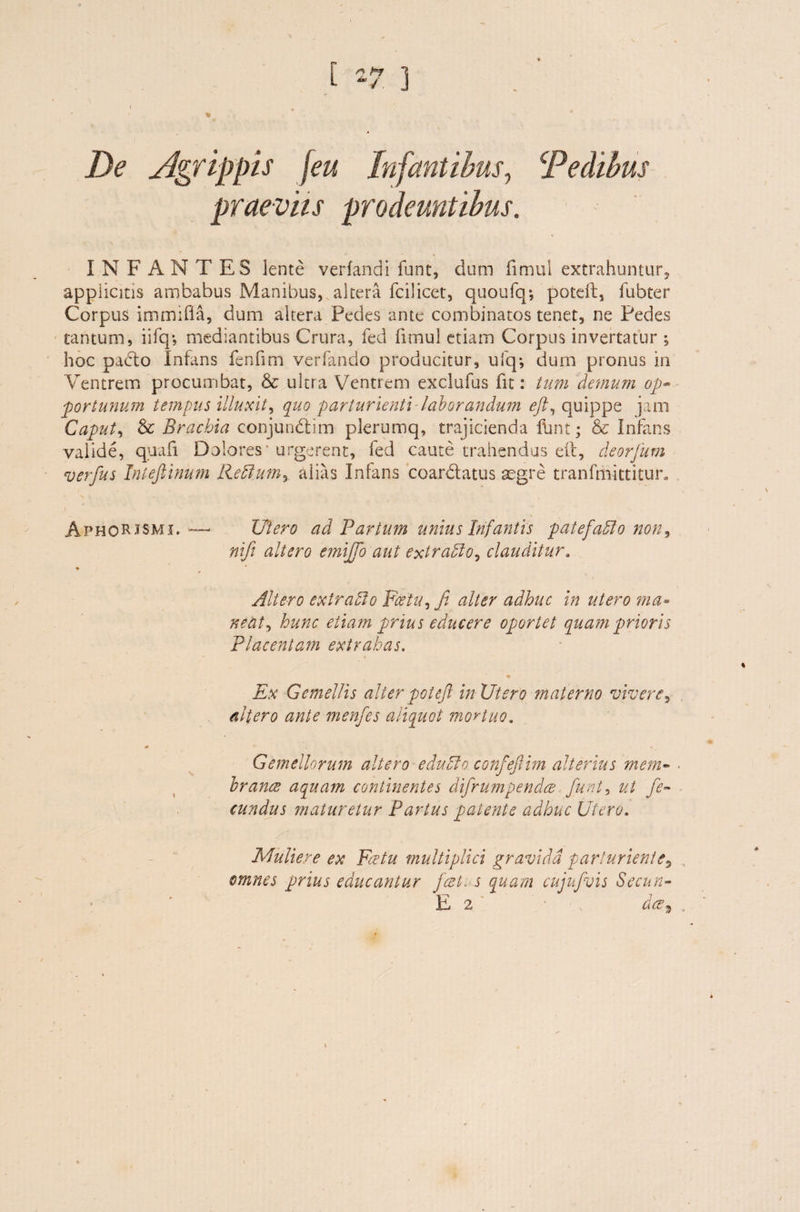 ‘Pedibus L -7 3 ' ' « De Agrippis jeu Infantibus, praeviis prodeuntibus. INFANTES lente verfandi funt, dum fimul extrahuntur, applicitis ambabus Manibus, altera fcilicet, quoufq*, poteft, fubter Corpus immifla, dum altera Pedes ante combinatos tenet, ne Pedes tantum, iifq*, mediantibus Crura, fed fimul etiam Corpus invertatur ; hoc pacto Infans fenfim verfando producitur, ufq*, dum pronus in Ventrem procumbat, & ultra Ventrem exclufus fit: tum demum op~ portunum tempus illuxit, quo parturienti-laborandum eft, quippe jam Caput, & Brachia conjundlim plerumq, trajicienda fiwt; & Infans valide, quali Dolores urgerent, fed caute trahendus eft, deorjum verfus Intefiinum Reftum, alias Infans coar datus aegre tranfmittitur. AphoRJSmi, — Utero ad Fartum unius Infantis pate fallo non, nif altero emiffo aut extrablo, clauditur. ♦ Altero extrafto ¥cetu,fi alter adhuc in utero ma- nent) hunc etiam prius educere oportet quam prioris Placentam extrahas. Ex Gemellis alter poteft in Utero fnaterno vivere, altero ante menfes aliquot mortuo. Gemellorum altero edulio conf eftim alterius mem- ■ brance aquam continentes dtfrumpenda funt, ut fe¬ cundus maturetur Partus patente adhuc Utero. Muliere ex Fit tu multiplici gravida parturiente, omnes prius educantur fatis quam cujnfvis Secun- E 2 • \ da9 , i