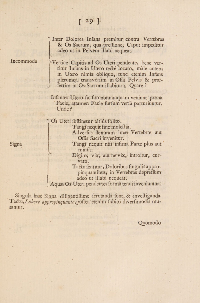 / [ *9 ] Incommoda ^ Inter Dolores Infans premitur contra Vertebras &; Os Sacrum, qua preflione, Caput impeditur adeo ut in Pelvem illabi nequeat. rVertice Capitis ad Os Uteri pendente, bene ver¬ titur Infans in Utero re&e locato, male autem in Utero nimis obliquo, tunc etenim Infans plerumq; transverfim in Offa Pelvis & prae- j iertim in Os Sacrum illabitur , Quare ? Infantes Utero fic fuo nonnunquam veniunt prona Facie, attamen Facie furfum verfa parturiuntur. Unde? Signa ~ Os Uteri fu (linetur altius folito» Tangi nequit fine moleftia. Adverfus flexuram imas Vertebras aut Offis Sacri invenitur. Tangi nequit nifi infima Parte plus aut minus. Digito, vix, aut ne vix, introitur, cur¬ vato. Tadlufentitur, Doloribus Angulis appro¬ pinquantibus, in Vertebras depreffum adeo ut illabi nequeat. Aqua Os Uteri pendentes forma tenui inveniuntur. Singula hssc Signa diligentiflime fcrutanda funt, & inveftiganda Ta£tu,Labore appropinquante,poftea etenim fubito diverfimodis mu¬ tantur. Quomodo