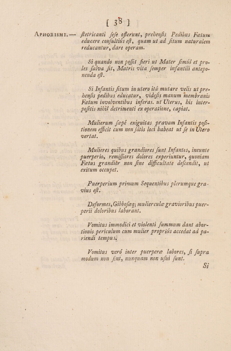 ' [ 3* ] Aphorismi,— ftetricanti fiefie oflerunt, prehenfis Pedibus Fatum educere confiultius efi, quam ut ad fitum naturalem reducantur, dare operam. «Si quando non pofifit fieri ut Mater fimul et pro¬ les fialva fit, Matris vita femper infantili antepo¬ nenda eft. Si Infantis fitum in utero ita mutare velis utpre- henfis pedibus educatur, videfis manum membranis Fatum involventibus inferas, ut Uterus, his inter- pofitis nihil detrimenti ex operatione, capiat. - Mulierum feepe exiguitas pravam Infantis pofi- tionem efficit cum non fiatis loci habeat ut fe in Utero vertat. Mulieres quibus grandiores fiunt Infantes, ineunte puerperio, remiffores dolores experiuntur, quoniam Fretus grandidr non fine difficultate defcendit, exitum occupet. Puerperium primum Sequentibus plerumquegra* vius eft. i / Deformes3 Gibbofceq• mulier culce gravioribus puer¬ perii doloribus laborant. Vomitus immodici et violenti fummum dant abor¬ tionis periculum cum mulier proprius accedat ad pa- riendi tempusv Vomitus vero inter puerperce labores, fi fiupra modum non fint, nunquam non ufui fiunt. >