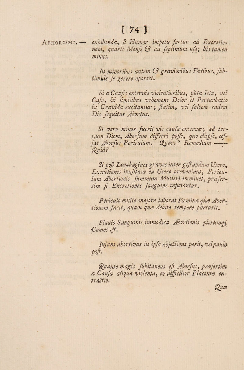 V [ 74 3 nem, quarto Menfe £s? /zJ feptimum ufq\ his tamen minus. In minoribus autem CP gravioribus Fretibus, fiib- timide fe gerere oportet, Si a Caufis externis violentioribus, />z//zz Ictu, vel Cafu, fimilibus vehemens Dolor et Perturbatio in Gravida excitantur \ fatim, vel fait em eadem Die /equitur Abortus, wr# 2/22/20/* fuerit vis caufie externce; zz J /zr- /22///2 Diem, Aborfum differri pojfe, ^z/0 elapfo, cef~ fat Aborfus Periculum. Suar e ? Remedium — Suid? Si pofi Lumbagines graves inter gefandumUtero9 Exeretiones inufitatoe ex Utero proveniant, Pericu- ////« Abortionis fummum Mulieri imminet5 prcefer- /z>/z fi Exeretiones fanguine inficiantur. Periculo multo majore laborat Fcemina quee Abor¬ tionem facit, £///z//2 ^z/zg* tempore parturit« i Fluxio Sanguinis immodica Abortionis plerumqi Comes efi. Infans abortivus in ipfa abjeffione perit, vel paula pofi, \ Suant o magis fubitaneus e fi Aborfus, prcefertim a Caufa aliqua violenta, eo difficilior Placent ce ex- traftio.