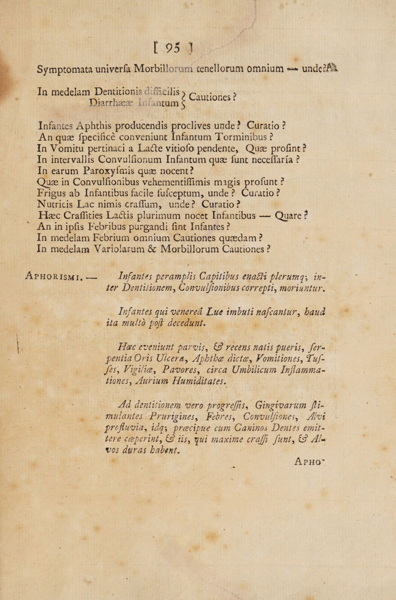 [ 95 1 > ! i _ \ ,N .ji, Symptomata univerfa Morbillorum tenellorum omnium +*« undeni In medelam Dentitionis diIHcilis) r- ? -f—v• i j c c Cauaones * Jjiarrhsea? & ,. >ntum 5 Infantes Aphthis producendis proclives unde ? Curatio ? An quae fpecifice conveniunt Infantum Torminibus ? In Vomitu pertinaci a La&e vitiofo pendente, Quae prolint? In intervallis Convulfionum Infantum quae funt necefifaria ? In earum Paroxyfmis quge nocent? Qure in Convulfionibus vehementiftimis magis profunt ? Frigus ab Infantibus facile fufceptum, unde ? Curatio ? Nutricis Lac nimis crallum, unde? Curatio? Ifec Craflities Ladtis plurimum nocet Infantibus-Quare ? An in ipfis Febribus purgandi fint Infantes ? In medelam Febrium omnium Cautiones quaedam ? In medelam Variolarum & Morbillorum Cautiones ? Aphorismi. — Infantes peramplis Capitibus ena£H plerumqy in¬ ter Dentitionem, Convulfionibus correpti, moriuntur. Infantes qui venered Lue imbuti nafcantur, haud ita multo pofl decedunt. Hac eveniunt parvis, fc? recens natis pueris, pentia Oris Ulcera, Aphthos dictce, Vomitiones, T&A /A Vigilia, Pavores, aVc# Umbilicum Inflamma¬ tiones, Aurium Humilitates. AJ dentitionem vero progreffls, Gingivarum fli- mulantes Prurigines, Febres, Convulfiones, AAi profluvia, LV, practpue cum Caninos Dentes emit¬ tere cceperint, £s? iii, 5«i maxime crajfl funt, £5? A/- vw habent. Apho^