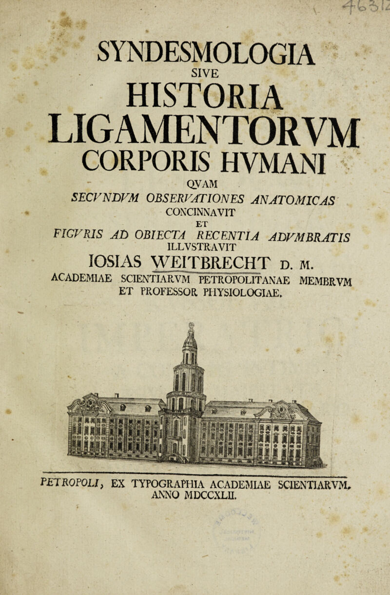 SYNDESMOLOGIA SIVE HISTORIA LIGAMENTORYM CORPORIS HVMANI QVAM SECVNTVM OBSERVATIONES ANATOMICAS CONCINNAVIT ET FICVRIS AT) OBIECTA RECENTIA ADFMBRATIS ILLVSTRAVIT IOSIAS WE1TBRECHT d. ai. ACADEMIAE SCIENTIARVM PETROPOLITANAE MEMBRVM ET PROFESSOR PHYSIOLOGIAE. PETROPOU, EX TYPOGRAPHIA ACADEMIAE SCIENTIARVM. ANNO MDCCXLIL