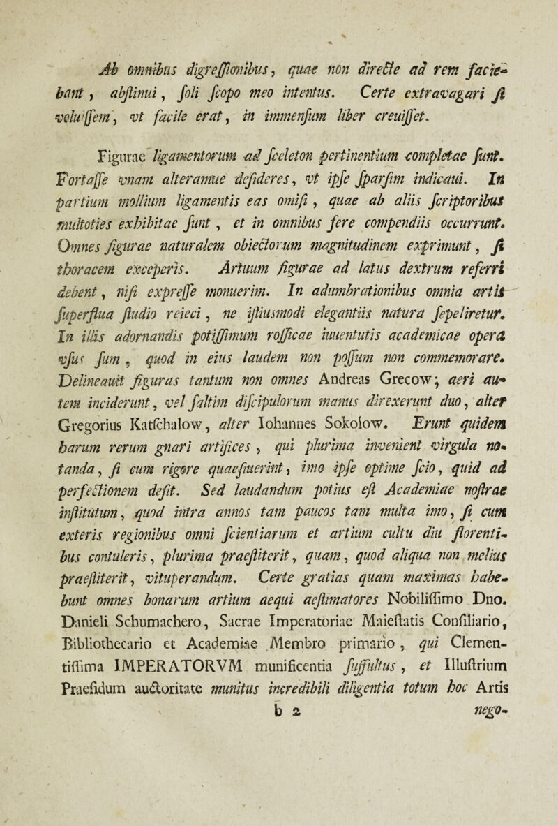 Ab omnibus digreffumibus, quae non airebie ad rem facie- bant, abjlinui, /o/i fcopo meo intentus. Certe extravagari Ji voluifem, vt facile erat, in immenfum liber creuiffet. I Figurae ligamentorum -ai fedeton pertinentium completae furti. Fortajfe vnam alter amne defideres, vt ipje fparfim indiemd. In partium mollium ligamentis eas omifi, quae ab aliis feriptoribus multoties exhibitae funt, et in omnibus fere compendiis occurrunt. Omnes figurae naturalem obieblorum magnitudinem exprimunt, Ji thoracem exceperis. Artuum figurae ad latus dextrum referri debent, nifi exprejfe monuerim. In adumbrationibus omnia artit fuperfiua fiudio reieci, ne ijliusmodi elegantiis natura fepeliretur. In illis adornandis potijfimum rojficae mentulis academicae opera vfuf fum , quod in eius laudem non pojfum non commemorare. Delineanti figuras tantum non omnes Andreas Grecow • aeri au¬ tem inciderunt, velfaltim difcipulonm manus direxerunt duo, alter Gregorius Katfcbalow, alter lohannes Sokoknv. Erunt quidem harum rerum gnari artifices , qui plurima invenient virgula na. tanda, fi eum rigore quae fuerint, imo ipfie optime fcio, quid ad perfectionem defit. Sed laudandum potius e/l Academiae nqflrae infiitutum, quod intra annos tam paucos tam multa imo, fi cum exteris regionibus omni fidentiarum et artium cultu diu florenti- bus contuleris, plurima praefiiterti, quam, quod aliqua non melius praejliterti, vituperandum. Certe gratias quam maximas habe¬ bunt omnes bonarum artium aequi aeflmatores Nobiliffimo Dno. Danieli Schumachero, Sacrae Imperatoriae Maiefhtis Confiliario, Bibliothecario et Academiae Membro primario, qui Clemen- tiflima 1MPERATORVM munificentia fujfultus, et Illuftrium Praefidum audoritate munitus incredibili diligentia totum hoc Artis b a nego-