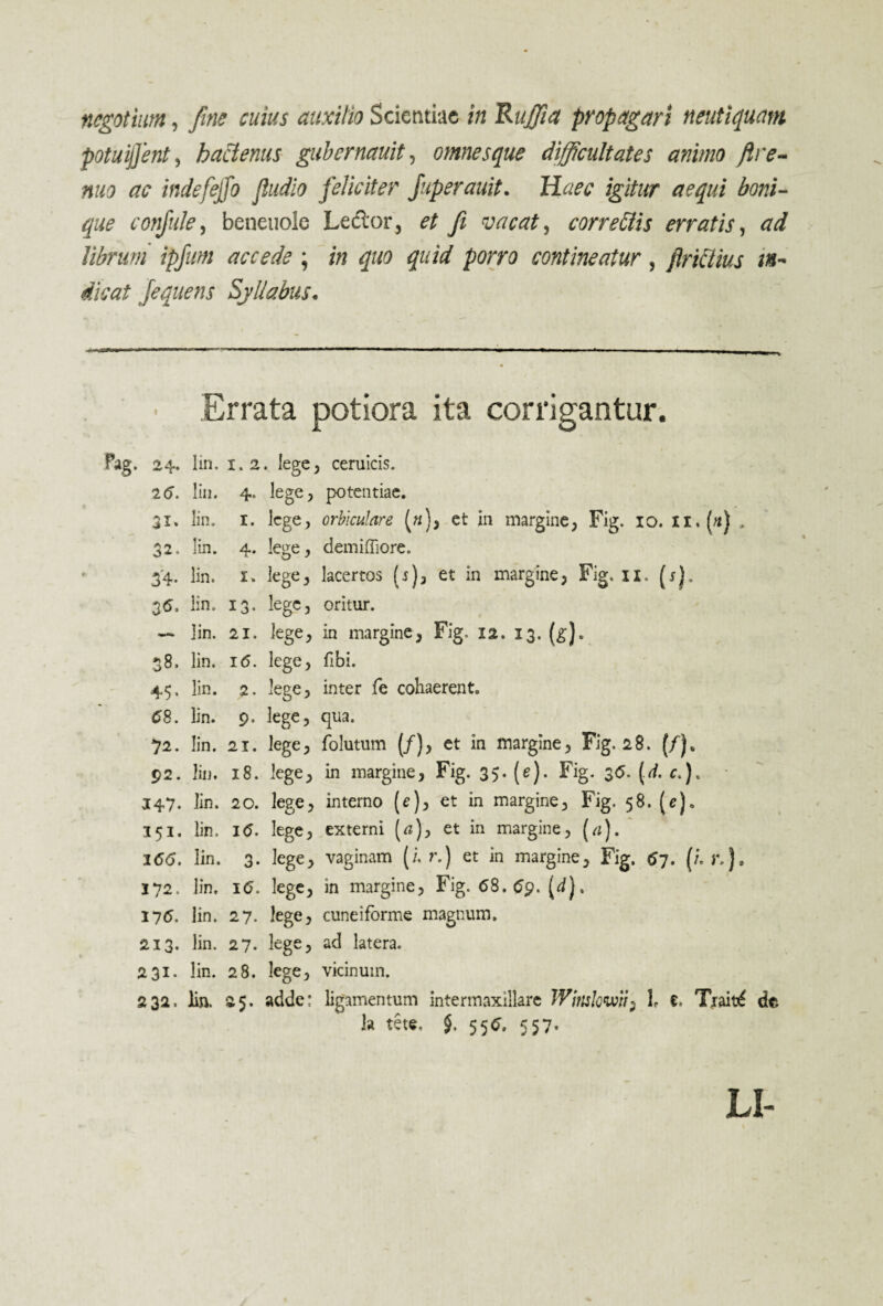 negotium, fine cuius auxilio Scientiae in Ruffiia propagari neutiquam potuijfent, hactenus gubernauit, omnesque difficultates animo fre¬ mo ac indefeffo fludio feliciter Juperauit. Haec igitur aequi boni¬ que confide, beneuole Leclor, et fi vacat, correClis erratis, ad librum ipfum accede; in quo quid porro contineatur, jincUus in¬ dicat Jequens Syllabus. • Errata potiora ita corrigantur. Pag. 24. lin. 1.2. lege, ceruicis. 16. lin. 4. lege, potentiae. 31. lin. x. lege, orbiculare («), et in margine, Fig. 10. „ 32. lin. 4. lege, demiffiore. 34. lin. x. lege, lacertos (5), et in margine, Fig. xi. (r). 35. lin. 13. lege, oritur. — lin. 21. lege, in margine, Fig. 12. 13. (g). 38. lin. 16. lege, fibi. 45. lin. 2. lege, inter fe cohaerent. 68. lin. 9. lege, qua. 72. lin. 21. lege, folutum (/), et in margine, Fig. 28. (/). 92. lin. 18. lege, in margine, Fig. 35. (e). Fig. 36. (.</. c.). 147. lin. 20. lege, interno (e), et in margine, Fig. 58. (e). 151. lin. 16. lege, externi (a)> et in margine, [a). %66. lin. 3. lege, vaginam (i. r.) et in margine, Fig. 67. (i r.), 172. lin. 16. lege, in margine, Fig. 68.69. (<*)• 176. lin. 27. lege, cuneiforme magnum. 213. lin. 27. lege, ad latera. 231. lin. 28. lege, vicinum. 232. lin. 25. adde: ligamentum intermaxillare Wittslowii) l e, Tjait£ dta !a tete. $. 556. 557« LI-