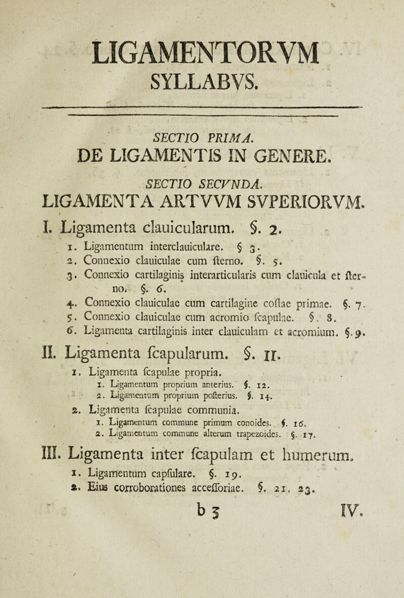 SYLLABVS. SECTIO PRIMA. DE LIGAMENTIS IN GENERE. SECTIO SECVNDA. LIGAMENTA ARTVVM SVPERIORVM. I. Ligamenta dauicularum. §. 2. 1. Ligamentum interclauiculare. § 3. 2. Connexio clauiculae cum fterno. §. 5. 3. Connexio cartilaginis interarticularis cum clauicula ct fter- s no. §. 6. 4. Connexio clauiculae cum cartilagine collae primae. §. 7, 5. Connexio clauiculae cum acromio (capulae. §. S. 6. Ligamenta cartilaginis inter clauicuiam et acromiurn. §.9. II. Ligamenta fcapularum. §. n. 2, Ligamenta fcapulae propria. 1, Ligamentum proprium anterius. $. 12. 2, Ligamentum proprium pofterius. 14. Ligamenta fcapulae communia. 1. Ligamentum commune primum concides, f 16. 2. Ligamentum commune alterum trapezoides. §. 17, III. Ligamenta inter icapulam et humerum, 1. Ligamentum capfulare. §.19. s. Eius corroborationes accefforiae. §. 21, 23. b 3 IV. J