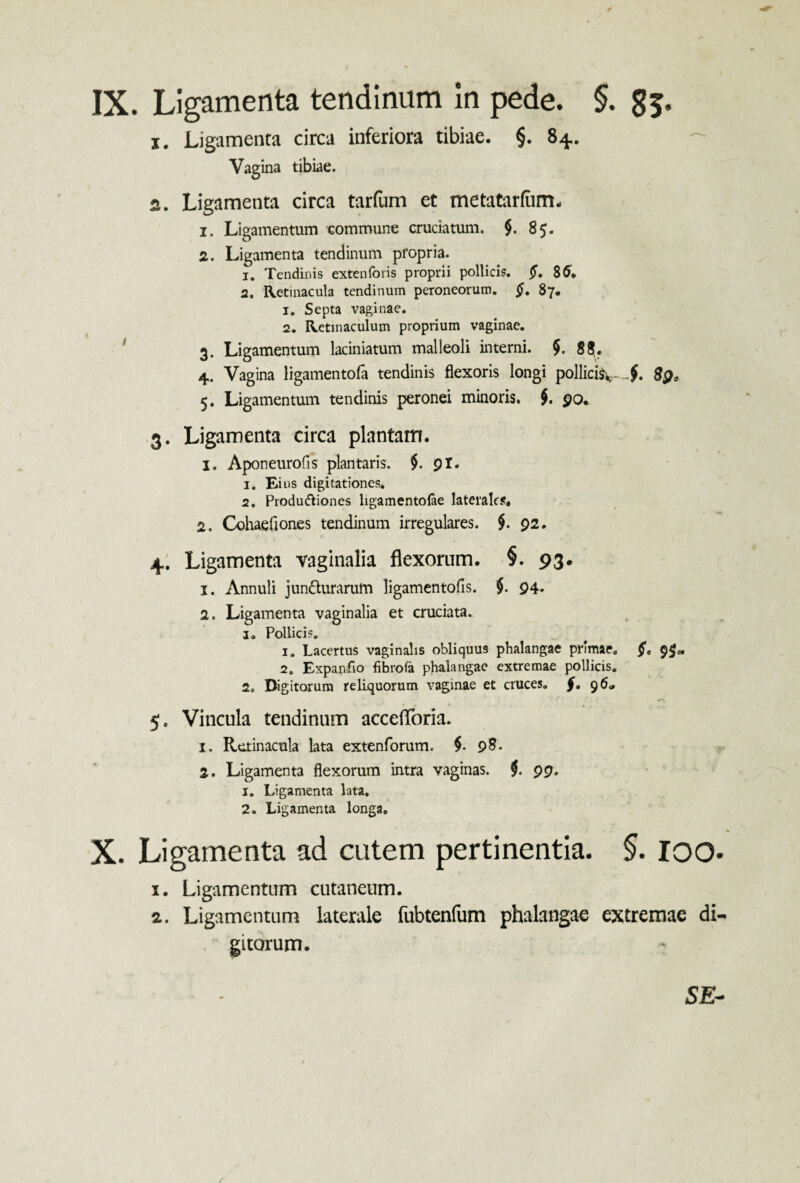 IX. Ligamenta tendinum In pede. §. 85. 1. Ligamenta circa inferiora tibiae. §. 84. — Vagina tibiae. a. Ligamenta circa tarfum et metatarfiim, 1. Ligamentum commune cruciatum. $. 85. 2. Ligamenta tendinum propria. 1. Tendinis extenforis proprii pollicis. 8tf. 2. Retinacula tendinum peroneorum. £. 87. 1. Septa vaginae. 2. Retinaculum proprium vaginae. 3. Ligamentum laciniatum malleoli interni. $. g£. 4. Vagina ligamentofa tendinis flexoris longi pollici^-f. 8$9 5. Ligamentum tendinis peronei minoris. $. 90. 3. Ligamenta circa plantam. 1. Aponeurofis plantaris. $. 91. 1. Ei us digitationes. 2. Produ&iones ligamentolae laterales. 2. Cohaefiones tendinum irregulares. $. 92. 4. Ligamenta vaginalia flexorum. §. 93. 1. Annuli jundlurarum ligamentofis. $. 94. 2. Ligamenta vaginalia et cruciata. i. Pollicis. 1. Lacertus vaginalis obliquus phalangae primae, 9$» 2. Expanfio fihrofa phalangae extremae pollicis. 2» Digitorum reliquorum vaginae et cruces, 9 6* 5. Vincula tendinum accefforia. 1. Retinacula lata extenforum. $. 98. 2. Ligamenta flexorum intra vaginas. $. 99. 1. Ligamenta lata. 2. Li^ .amenta longa. X. Ligamenta ad cutem pertinentia. §. ioo* x. Ligamentum cutaneum. a. Ligamentum laterale fubtenfum phalangae extremae di¬ gitorum. SE-