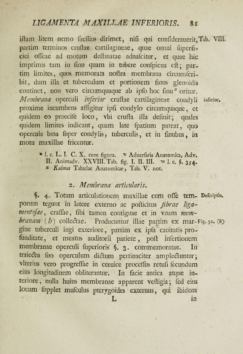 idatn litem nemo facilius dirimet, nifi qui confiderauerit,Tab. VIII. partim terminos crudae cartilagineae, quae omni fuperfi- cici ofifeae ad motum dedinatae adnafcitur, et quae hic imprimis tam in finu quam in tubere confpicua cft; par¬ tim limites, quos memorata nodra membrana circumfcri- bit, dum illa et tuberculum et portionem finus glenoidis continet, non vero circumquaque ab ipfo hoc finu* oritur. Membrana operculi inferior crudae cartilagineae condyli inferior, proxime incumbens affigitur ipfi condylo circumquaque, et quidem eo praecife loco, vbi cruda illa definit; quales quidem limites indicant, quam late fpatium pateat, quo opercula bina fuper condylis, tuberculis, et in finubus, in motu maxillae fricentur. * 1. c. L. I. C. X. cum figura. v Aduerfaria Anatomica, Adr. II. Animadv. XXVIII. Tab. fig. I. II. III. w ]. c. 354. x Kulmus Tabulae Anatomicae, Tab. V. not. I 2. Membrana articularis. §. 4. Totam articulationem maxillae cum ofie tem- Defcriptfa. pornm tegunt in latere externo ac pofticitus fibrae liga- mentofae, craffiie, fibi tamen contiguae et in vnam mem¬ branam (b) colle&ae. Producuntur illae partim ex mar-Fig.32. 0} gine tuberculi iugi exteriore, partim ex ipfa cauitatis pro¬ funditate, et meatus auditorii pariete, poft infertionem membranae operculi fuperiorfc §. 3. commemoratae. In traiedu fuo operculum dictum pertinaciter ample&untur; vlterius vero progreflae in ceruice procefius retufi fecundum eius longitudinem obliterantur. In facie antica atque in¬ teriore, nulla huius membranae apparent veftigia; fed eius locum fupplet mufculus pterygoides externus, qui ibidem L in