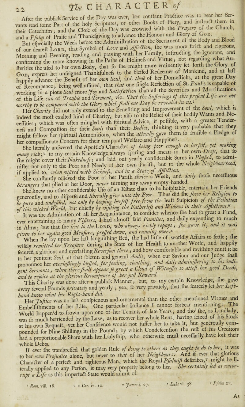 After the publick Service of the Day was over, her content Pradhce was to -tear her Ser¬ vants read feme Part of the holy Scriptures, or other Books of Piety and lmtruct tncm it their Catechifm, and the Clofe of the Day was crowned with the Prayers of the Church, and a Pfalm of Praife and Thankfgmng to advance the Honout and Glory of God. But efDeciallv the Week before the Adminiftration of the Sacrament of the ^cdy and Blood of our deareft Lord, that Symbol of Love and Ajfectmi, file was more Unit and rigorous, Morning and Evening, reading and praying with her Family, inftrutfting the Ignorant ana confirmfng the more knowing in the Paths of Hohnefs and Virtue; not regarding what Au- lferities fhe ufed to her own Body, that fo file might more eminently fet forth the Glory^ of God exprefs her unfeigned Thankfulnefs to the bleffed Reaeemer of Mankind and at laft happily advance the Benefit of her own Soul, and thoje of her Domefticks, at the great Day of Recompence ; being well aflured, that that one fingle Refledtion of St. Paul s is capable of working in a pious Soul more Joy and Satisfaction than all the Seventies and Mortifications of this Life can of Trouble and Torment, viz. That the Sufferings off this prefentLife are not worthy to be compared with the Glory which fall one Day be revealed in usT . Her Charity did not only extend to the Benefiting and Improvement of'the'.Soul, which is indeed the moft exalted kind of Charity, but alfo to the Relief of their bodily Wants and Ne- ceflities; which was often mingled with fpintual Advice, if poflible, with a greatei Tender- nefs and Compaflion for their Souls than their Bodies, thinking it very probate that they might follow her fpiritual Admonitions, when fhe a finally gave them fo fenfible a Pledge o her compafiionate Concern for their temporal Welfare and Happinefs. She literally anfwered the Apoflle’s Character of being poor enough to herjelf yet making many rich'* to my certain Knowledge always fparing and mean in her own Drejs, t rat o fhe might cover their Nakednefs; and laid out yearly confiderable Sums in P yfc to a mi- nifter not only to the Poor and Needy of her own Farifti, but to the whole Neighbourhood, if applied to, when vifited with Sicknefs> and in a State of Ajflifiion. She conftantly relieved the Poor of her Parifh thrice a Week and daily thofe necefiitous Strangers that plied at her Door, never turning any away empty-handed. She knew no other confiderable Ufe of an Eftate than to be hofpitabk, en tertain her Friends generoufiy, and to difperfe and liberally give unto the Poor. Thus did (hefiew her Religion to be pure and undefile d? not only by keeping herjelf free from the leafl. Sufpicion of the Pollution of this wicked World, but chiefly by vifiting the Fatherlejs and Widows in then Ajflifiiom. It was the Admiration of all her Acquaintance, to confider whence fhe had fo great a b und, ever entertaining fo many Vifiters, I had almoft laid Families, and daily expending fo much in Alms j but that fhe lent to the Lord, who always richly repays; Jhe gave it, and it was given to \'her again good Meafure, pref ed down, and running over ;.x When file fay upon her laft langmfhing Bed, fhe had little of worldly Affairs to iettle ; fhe wifely remitted her Freajure during the State of her Health to another World, and happily fecured a glorious and everlafting Reverfion there; and how comfortable and ravifhing mult it be to her penitent Soul, at that folemn and general Audit, when our Saviour and our Judge mall pronounce her everlaflingly blefed, for feeding, cloathing, and daily adminiftering to his indi¬ gent Servants -, when there fall appear Jo great a Cloud of Witnefes to attejl her good Deeds, and to rejoice at the glorious Recompence of her juft Reward. This Charity was done after a publick Manner; but, to my certain Knowledge, fhe gave away feveral Pounds privately and yearly • yea, fo very privately, that fhe fcarcely let her Left- hand know what her Right-hand did. . , , Her Juflice was no lefs confpicuous and ornamental than the other mentioned \ ntues and Embellishments of her Life. One particular Inftance I cannot forbear mentioning: _ The World happen’d to frown upon one of her Tenants of late \ears; and tho’ fhe, as Landlady, was fo much befriended by the Law, as to recover her whole Rent, haying feized of his Stock at his own Requefl, yet her Confcience would not iuffer her to take it, but generoufiy com¬ pounded for Nine Shillings in the Pound 5 by which Condefcenfion the reft of his Creditors had a proportionable Share with her Ladyfhip, who otherwife mult neceffarily have loft their whole Debts. „ _ . , 7 If ever fhe tranfgreffed that golden Rule of doing to others as they ought to do to her, it was to her own Prejudice alone, but never to that of her Neighbours: And if ever that glorious Character of a perfedl and righteous Man, which the Royal Pfalmif defenbes v might be h. terally applied to any Perfon, it may very properly belong to her. She certainly led as uncor¬ rupt a Life as this imperfect State would admit of. 1 Rom. viii. 18. i Cor. iv. io. w James i, 27. * Luke vi. 38. v Pfalm xv. As