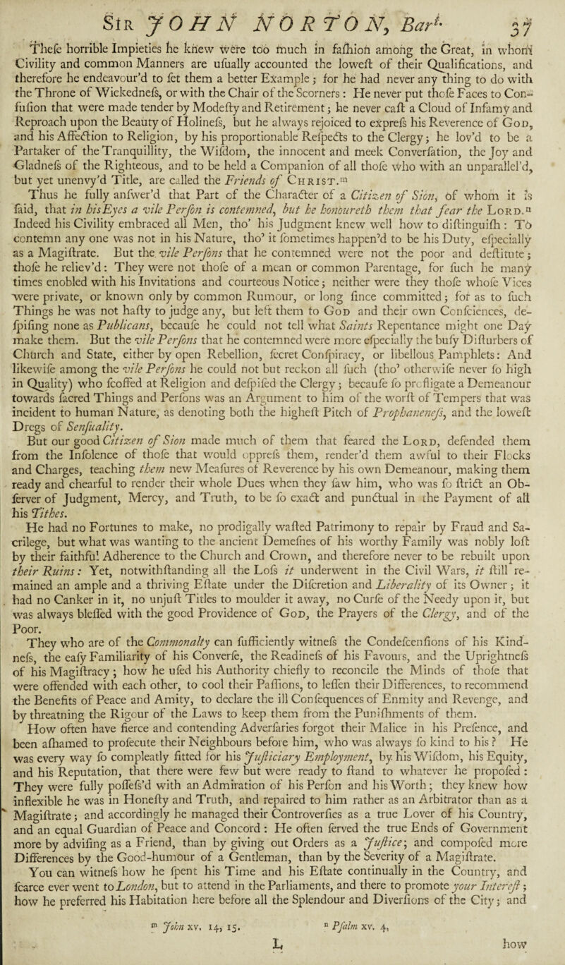 Sir JOHN NORTON, Bad- Thefe horrible Impieties he knew were too much in fafhion among the Great, in whorii Civility and common Manners are ufually accounted the lowed: of their Qualifications, and therefore he endeavour’d to fet them a better Example; for he had never any thing to do with the Throne of Wickednefs, or with the Chair of the Scorners: He never put thofe Faces to Con- fulion that were made tender by Modefty and Retirement; he never call a Cloud of Infamy and Reproach upon the Beauty of Holinefs, but he always rejoiced to exprefs his Reverence of God, and his Affection to Religion, by his proportionable Refpedts to the Clergy; he lov’d to be a Partaker of the Tranquillity, the Wifdom, the innocent and meek Conversion, the Joy and •Gladnefs of the Righteous, and to be held a Companion of all thofe who with an unparailel’d, but yet unenvy’d Title, are called the Friends of Christ.111 Thus he fully anfwer’d that Part of the Character of a Citizen of Sion, of whom it is laid, that in his Eyes a vile Perfon is contemned, but he honoureth them that fear the Lord.11 Indeed his Civility embraced all Men, tho’ his Judgment knew well how to diftinguifh : TO contemn any one was not in his Nature, tho’ it fometimes happen’d to be his Duty, efpecially as a Magiftrate. But the. vile Perfons that he contemned were not the poor and defiitute; thofe he reliev’d: They were not thofe of a mean or common Parentage, for fuch he many times enobled with his Invitations and courteous Notice; neither were they thofe whole Vices were private, or known only by common Rumour, or long fince committed; for as to fuch Things he was not hafiy to judge any, but left them to God and their own Confidence's, de- fpifing none as Publicans, becaufe he could not tell what Saints Repentance might one Day- make them. But the vile Perfons that he contemned were more efpecially the bufy Difturbers of Church and State, either by open Rebellion, fecret Confpiracy, or libellous Pamphlets: And likewife among the vile Perfons he could not but reckon all fuch (tho7 otherwife never fo high in Quality) who fcoffed at Religion and defpifed the Clergy; becaufe fo profligate a Demeanour towards focred Things and Perfons was an Argument to him of the worft of Tempers that was incident to human Nature, as denoting both the higheft Pitch of Prophanenejs, and the loweft Dregs of Senfuality. But our good Citizen of Sion made much of them that feared the Lord, defended them from the Infolcnce of thofe that would opprefs them, render’d them awful to their Flocks and Charges, teaching them new Meafures of Reverence by his own Demeanour, making them ready and chearful to render their whole Dues when they faw him, who was fo ftridt an Ob- lerver of Judgment, Mercy, and Truth, to be fo exadt and punctual in the Payment of all his Pithes. He had no Fortunes to make, no prodigally wafted Patrimony to repair by Fraud and Sa¬ crilege, but what was wanting to the ancient Demefnes of his worthy Family was nobly loft by their faithful Adherence to the Church and Crown, and therefore never to be rebuilt upon their Ruins: Yet, notwithftanding all the Lofs it underwent in the Civil Wars, it hill re¬ mained an ample and a thriving Eftate under the Difcretion and Liberality of its Owner; it had no Canker in it, no unjuft Titles to moulder it away, no Curie of the Needy upon it, but was always bleffed with the good Providence of God, the Prayers of the Clergy, and of the Poor. They who are of the Commonalty can fufficiently witnefs the Condefcenfions of his Kind- nefs, the eafy Familiarity of his Converfe, the Readinefs of his Favouis, and the Uprightnefs of his Magiftracy; how he ufed his Authority chiefly to reconcile the Minds of thofe that were offended with each other, to cool their Paflions, to leffen their Differences, to recommend the Benefits of Peace and Amity, to declare the ill Confequences of Enmity and Revenge, and by threatning the Rigour of the Laws to keep them from the Punifhments of them. How often have fierce and contending Adverfaries forgot their Malice in his Prefence, and been afhamed to profecute their Neighbours before him, who was always fo kind to his ? He was every way fo compleatly fitted for his fuficiary Employment, by his Wifdom, his Equity, and his Reputation, that there were few but were ready to Hand to whatever he propofed : They were fully poffefs’d with an Admiration of his Perfon and his Worth; they knew how inflexible he was in Honefty and Truth, and repaired to him rather as an Arbitrator than as a * Magiftrate; and accordingly he managed their Controverfies as a true Lover of his Country, and an equal Guardian of Peace and Concord : He often ferved the true Ends of Government more by advifing as a Friend, than by giving out Orders as a fufiice; and compofed more Differences by the Good-humour of a Gentleman, than by the Severity of a Magiftrate. You can witnefs how he fpent his Time and his Eftate continually in the Country, and fcarce ever went to London, but to attend in the Parliaments, and there to promote your Inter eft ; how he preferred his Habitation here before all the Splendour and Diver ft ons of the City; and 111 John xv. 14, 15. h n Pfalm xv. 4. how