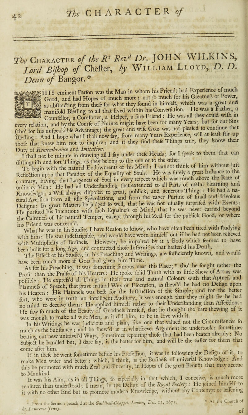 4 a* <The Character of the Rf Revd Dr. JOHN WILKINS, Lord Bijhop of Chefter, by William Lloyd, D. D. Dean of Bangor. * IS eminent Perfon was the Man in whom his Friends had Experience of much SB Good and had Hopes of much more ; not fo much for his Greatnefs or Power, WT\m as abfiradting from thefe for what they found in himfelf, which was a great and manifold Bleffing to all that lived within his Converfation. He was a Father, a - Counfellor, a Comforter, a Helper, a fure Friend : He was all they could with in every relation, and by the Courfe of Nature might have been for many Years; but tor our Sins ftho’ for his unfpeakable Advantage) the great and wife God was not plea fed to contj™e that Bleffine : And I hope what 1 (hall now fay, from many Years Experience, will at leaft itir up thofe that knew him not to inquire 3 and if they find thefe Things true, they know t eir Du tv of Remembrance and Imitation. I (hall not be minute in drawing all I fay under thefe Heads; for I fpeak to them that can diftinguifh and fort Things, as they belong to the one or to the other, To begin with the natural Endowments of his Mind; I cannot think of him without ju Reflection upon that Paradox of the Equality of Souls. He was furely a great In fiance to the contrary, having that Largenefs of Soul in every refpett which was much above the Rate ot ordinary Men: He had an Underfianding that extended to all Parts of ufeful Learning and Knowledge; a Will always difpofed to great, publick, and generous Things: He had a na¬ tural Averfion from all idle Speculations, and from the eager Purfuit of fmall and frivolous Defions: In <n*eat Matters he judged fo well, that he was not ufually furpnfed with Events: He purfued h?s Intentions with fuch Equalnefs of Mind, that he was never canied beyond the Calmnefs of his natural Temper, except through his Zeal for the publick Good, or where his Friend was concern’d. What he was in his Studies I have Reafon to know, who have often been tired-with iiudying with him: He was indefatigable, and would have worn himfelf out if he had not been relieved with Multiplicity of Bufinefs. However, he impaired by it a Body which feemed to have been built for a long Age, and contracted thofe Infirmities that haften’d his Death. The Eflfed of his Studies, in his Preaching and Writings, are fufficiently known, and would have been much more if God had given him Time. . As for his Preaching, it was fometime famous near this Place;x tno he fought rather the Profit than the Praife of his Hearers: He (poke folid Truth with as little Shew of Art as was pofifible: He exprefs’d all Things in their true and natural Colours with that Aptnefs and Plainnefs of Speech, that grave natural Way of Elocution, as fhew’d he had no Defign upon his Hearers: His Plainnefs was beft for the Inftrudion of the Simple; and for the better fort who were in truth an intelligent Auditorv, it was enough that they might fee he had no mind to deceive them: He applied himfelf rather to their Underfianding than Affedions: He faw fo much of the Beauty of Goodnefs himfelf, that he thought the bare fhewing of it was enough to make all wife Men, as it did him, to be in love with it. _ In his Writings he was judicious and plain, like one that valued not the Circumfiances fo much as the Subftance ; and he fhew’d it in whatfoever Argument he undertook ; fometimes beating out new untravel’d Ways, fometimes repairing thofe that had been beaten already: No Subject he handled but, I dare fay, is the better for him, and will be the eafier for them that come after him. ‘ . . r , . If in thefe he went fometimes befide his Prcfeflion, it was in following the Deiign ot it, to make Men wifer and better; which, I think, is the Bufinefs of univerfal Knowledge: And this he promoted with much Zeal and Sincerity, in Hopes of the great Benefit that may accrue to Mankind. . f _ . t It was his Aim, as in all Things, fo efpecially in that which, I conceive,, is much more eenfured than underftoed; I mean, in the Defign of the Royal Society: He joined himfilt to it with no other End but to promote modern Knowledge, without any Contempt ol lenening * From the Sermon preach’d at the Gitlldhali-Cl'appt i\ London} Si. Lawrence 'Jewry. Dec. 12, 1672. At the Church ot cf