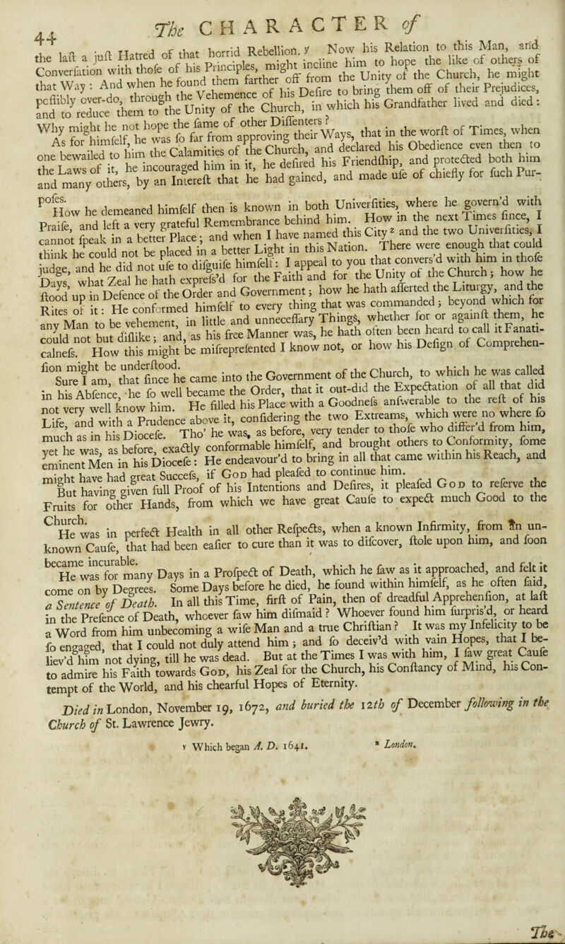 . „ J r ’ . Wr\A TJpMlinfi y Now his Relation to this Man, arid that Way : And when he fo Defire to brin^ them off of their Prejudices, SS^o’reduce'hem0tUoSthe Unity oT the Church, in which his Grandfather lived and died: WAs forghimfclf “he’w^s fo^Tom approvSg Thar Ways, that in the worft of Times when one bewailed to him the Calamities of the Churchy and dec kmd1 his ° -de ufe of chiefly for fttch Pur- P°How he demeaned himfelf then is known in both Univerfi.ies where he govern'd with Praife and left a very grateful Remembrance behind him. How in the next limes lince, i cannot fteal in a betteV Place; and when I have named tins City- and the two Univerfn.es I he could not be placed in a better Light in this Nation. There were enough that could ££ «? * notJfe to dige ^ I apg £?£ K’up inSe!ieeoiioSer and Government, how he hath afferted the Liturgy, and the Rites of it* He conformed himfelf to every thing that was commanded; beyond which or fn‘Man to be vehement, in little and unneceffary Things, whether for or aga.nft them, he could not but diflike; and, as his free Manner was, he hath often been heard to call uFanati- calnefs. How this might be mifreprelented I know not, or how his Defign of Comprehen- fl°Lre I^m^that'fincehe came into the Government of the Church, to which he was called in his Abfence -he fo well became the Order, that it out-did the Expectation of a11 ^hat 1 not very well know him. He filled his Place with a Goodnefs anfwerable to the reft of his Life and with a Prudence above it, confuting the two Extreams which were no where fo much as in his Diocefe. Tho’ he was, as before, very tender to thole who differ d fiom him, Z he wls as before exaftly conformable himfelf, and brought others to Conformity fome eminent Men in his Diocefe: He endeavour’d to bring in all that came within his Reach, and might have had great Succefs, if God had pleafed to continue him. But having given full Proof of his Intentions and Defires it pleafed God to referve the Fruhs for other Hands, from which we have great Caufe to espeft much Good to the CHehwas in perfeft Health in all other Refpefe, when a known Infirmity from tn un¬ known Caufe, that had been eafier to cute than it was to d.fcover, ftole upon him, and foon ^He wasCfor many Days in a Profpeft of Death which he fiw as it approached, and felt it come on by Degrees. Some Days before he died, he found within himfelf, as lie often fatd a Sentence of Death. In all this Time, firft of Pain, then of dreadful Apprehenfion, at laft in the Prefence of Death, whoever faw him difmatd ? Whoever found him furpris d, or heard a Word from him unbecoming a wife Man and a true Chrifttan ? _ It was my Infelicity to be fo engaged, that I could not duly attend him ; and fo decetv d with vain Hopes, that I be¬ liev’d him not dying, till he was dead. But at the Times I was with him, 1 faw great Caufe to admire his Faith towards God, his Zeal for the Church, his Conftancy of Mind, his Con- tempt of the World, and his chearful Hopes of Eternity. Died in London, November 19, 1672, and buried the 12th of December following in the Church of St. Lawrence Jewry. y Which began A. D. 1641. * London. Tie * London,