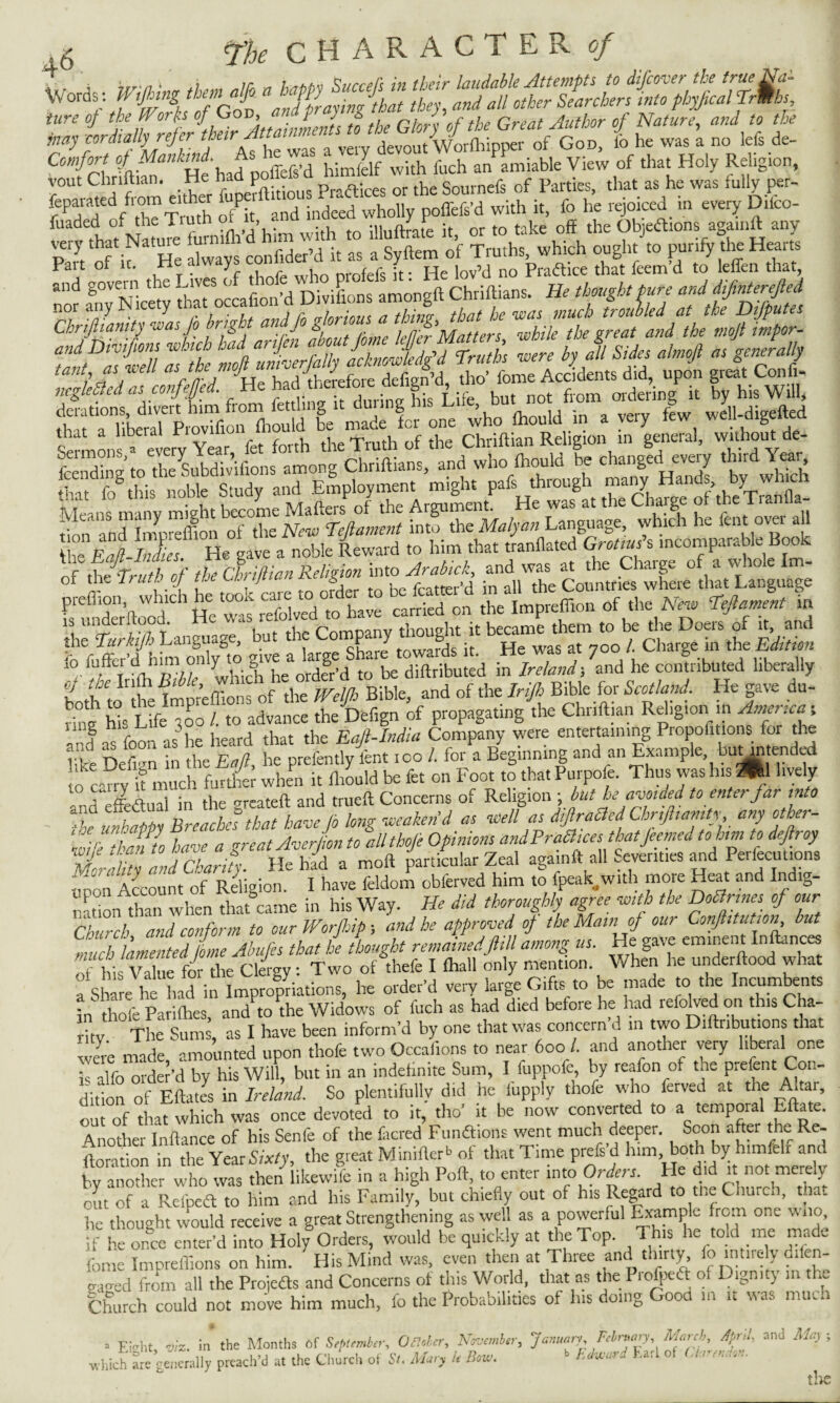 C“A;f »/As he was av^ ^ ^ J’jH,,* view of that Holy Religion, yout Chnftian. He ha p prftices or the Sournefs of Parties, that as he was fully per- feparated from either f P ft ;ndeed who„ ffefe.d with it> fo he rejoiced in every Difco- fuaded of the Tiuth, jjhiftrate it, or to take off the Objections againft any very that Natuie iuimff 1 . o n r ^rutjls which ought to purify the Hearts X:p vts&L% X sssS o{ PnsTruthof the Corifiian Religion into Arabick, and was at the Charge of a whole Im- oi the 1 ruto oj r« t /. j *, . flatter’d in all the Countries where that Language preffion which he too-refoived todhave carried on the Impreffion of the New Teflament in thTnrki/h Language, but the Company thought it became them to be the Doers of it, aru fo fuffer’d hhn only to rive a large Share towards it. He was at 700 /. Charge in the Edition io lutterci mm omy i g & d t0 be diftributed in Ireland 5 and he contributed liberally teth to fe Weffions of the Weljh Bible, and of the Irijh Bible for Scotland. He gave du¬ ring his Life 300 /. to advance the Defign of propagating the Chnftian Rehg.on in fnenca- .nfas foon as he heard that the Eafi-India Company were entertaining Propofitions for the life Defign in the Eaft, he prefen tly lent 100 /. for a Beginning and an Example, butmtended o tnyft much further when it fhould be fet on Foot to that Purpofe. Thus was his * lively andlffeftuai in the greateft and trueft Concerns of Religion -but he avoided to enter far into the unhappy Breaches that have fo long weaken’d as well as diJlradiedChriftiarnty,any other- wife than I have a greatAverjionto all thofe Morality and Charity. He had a moft particular Zeal againft all severities and 1 eiiecutions upon Account of Religion. I have feldom obferved him to {peak,with more Heat and In lg- narion than when that came in his Way. He did thoroughly agree with the DoSnnes of our Church and conform to our Worfiip; and he approved of the Main of our ConJhtuUon, but much lamented Lie Abufes that he thought remainedftill among us. He gave eminent Inftances of his for the Clergy: Two of “theft I lhall only mention. When he underftood what a share he had in Impropriations, he order'd very large Gifts to be made to the Incumbents in thole Pari flies, and to the Widows of fuch as had died before he had reiolved on t is C ra¬ rity The Sums, as I have been inform’d by one that was concern d 111 two Diftnbutions tl a “ Jre made amounted upon thofe two Occafions to near 600 /. and another very liberal one P alfo orderid by his Will, but in an indefinite Sum, I fuppofe, by reafon of the prefent Con¬ dition of Eftates in Ireland. So plentifully did he iupply thofe who lerved at the Altai, om of that which was once devoted to it, tho' it be now converted to a temporal Eftate. Another Inftance of his Senfe of the fiicred Funflions went much deeper. Scon after the Re¬ flation in the Year Sixty, the great Minified of that Time prefs'd him, both by h.mfelr and w another who was then likewife in a high Poll, to enter into Orders. He did it not merely out of a Refpeft to him and his Family, but chiefly out of his Regard to tl.e Church, uia, he thought would receive a great Strengthening as well as a powerful Example from one w no, U- he once enter'd into Holy Orders, would be quickly at the Top. This he told me made Come Impreffions on him. His Mind was, even then at Three and thirty, fo in.irely d.fen- . wed from all the Projeas and Concerns of this World, that as the Profpea of Dignity m the Church could not move him much, fo the Probabilities of Ins doing Good in it was much . J>ht, ms. in the Months of S'ptember, Oelder, Nmmlsr, Jamary. RWp, March, April, am] May; which ate generally preach'd at the Church ot Si. Mary U Bow. » B*aari Earl of Uanndoa.