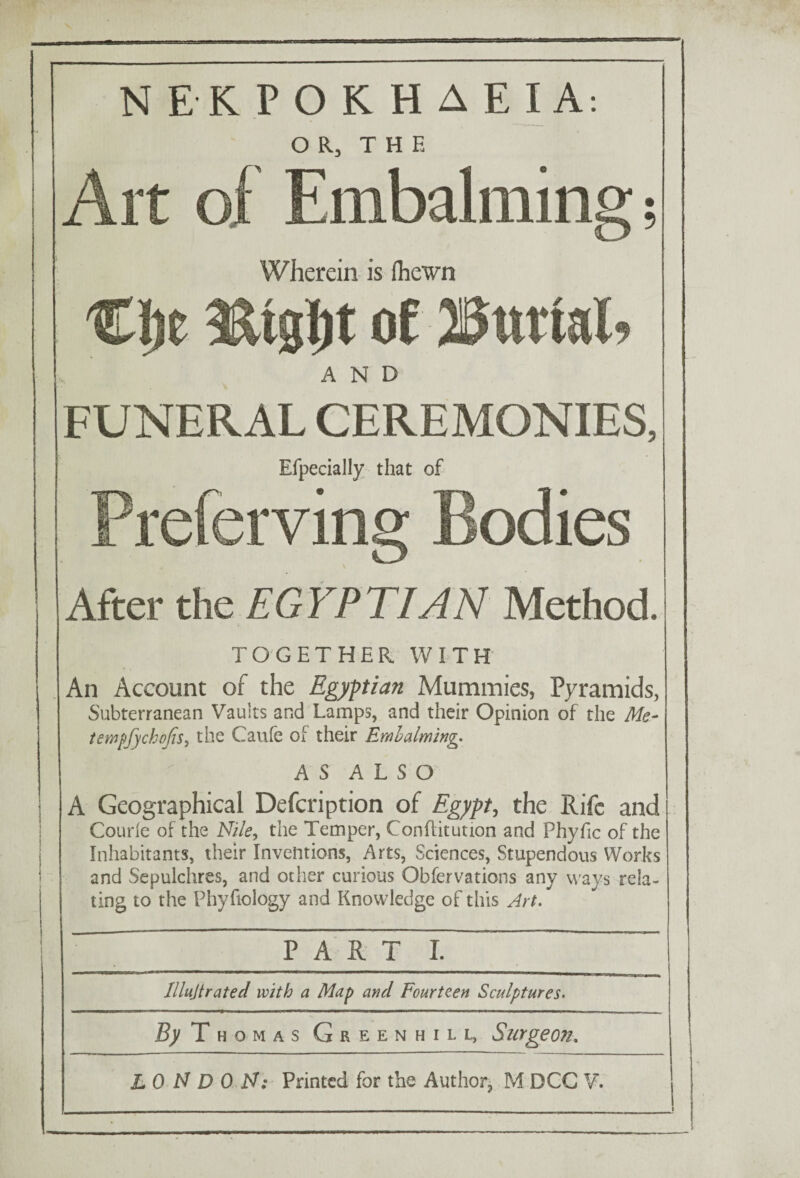 OR, THE Art of Embalming; Wherein is fhewn of 23uttal, AND FUNERAL CEREMONIES, Efpecially that of Preferving Bodies \ After the EGYPTIAN Method. TOGETHER WITH An Account of the Egyptian Mummies, Pyramids, Subterranean Vaults and Lamps, and their Opinion of the Me- tempfychojis, the Caufe of their Embalming. AS ALSO A Geographical Defcription of Egypt, the Rife and Courie of the Nile, the Temper, Conflitution and Phyfic of the Inhabitants, their Inventions, Arts, Sciences, Stupendous Works and Sepulchres, and other curious Obfervations any ways rela¬ ting to the Phyfiology and Knowledge of this Art. PA eT~T~ I ~~ ~ ~ lllujtrated with a Map and Fourteen Sculptures. By T homas Greenhill, Surgeon.