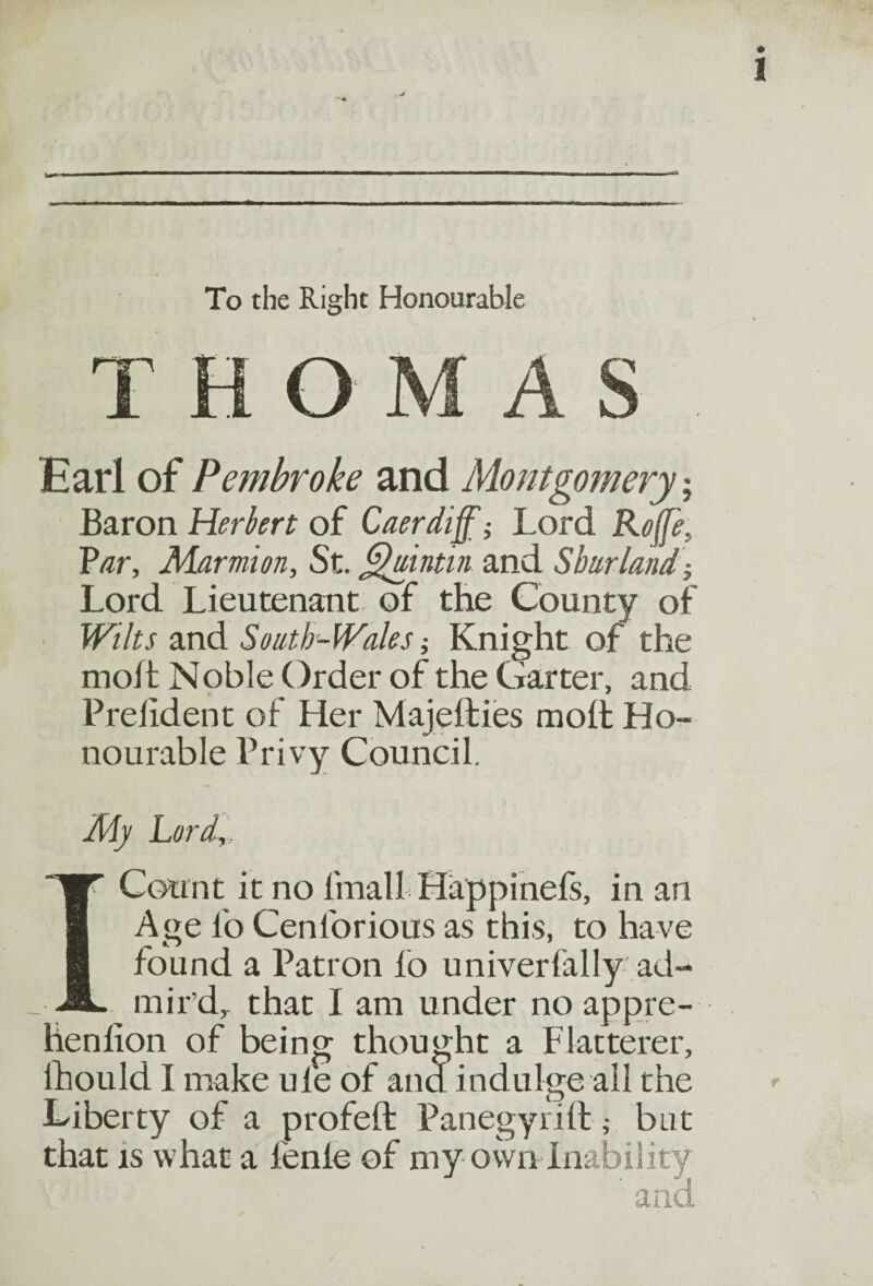 To the Right Honourable THOMAS Earl of Pembroke and Montgomery; Baron Herbert of Caerdiff; Lord Rojfe, Par, Marmion, St. Quintin and Sharlandj Lord Lieutenant of the County of Wilts and South -Wales; Knight of the mod Noble Order of the Garter, and Prelident of Her Majedies mod Ho¬ nourable Privy Council. My Lord,, I Count it no lmall Happinefs, in an Age l'o Cenlbrious as this, to have found a Patron lb univerfally ad¬ mir’d, that I am under no appre- henlion of being thought a Flatterer, lhould I make ule of and indulge all the Liberty of a profed Panegyrift ,• bnt that is what a fenle of my own Inability and
