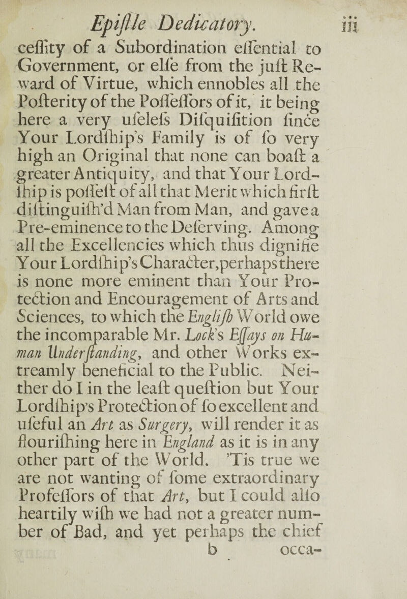 ceflity of a Subordination eiiential to Government, or elie from the juft Re¬ ward of Virtue, which ennobles all the Poflerity of the Pofleffors of it, it being here a very ufelefs Dilquifition fince Your Lordfhip’s Family is of fo very high an Original that none can boaft a greater Antiquity, and that Your Lord- lhip is poffeft of all that Merit which firfl diftinguiih’d Man from Man, and gave a Pre-eminence to the Deferving. Among all the Excellencies which thus dignifie Your Lordlhip’s Character,perhaps there is none more eminent than Your Pro¬ tection and Encouragement of Arts and Sciences, to which the Englijh World owe the incomparable Mr. Lock's EJjays on Hu¬ man Under (landing, and other Works ex- treamly beneficial to the Public. Nei¬ ther do I in the lea ft queftion but Your Lordihip’s Protection of fo excellent and ufeful an Art as Surgery, will render it as flourifhing here in England as it is in any other part of the World. Tis true we are not wanting of 1'ome extraordinary Profelfors of that Art, but I could alio heartily with we had not a greater num¬ ber of Bad, and yet perhaps the chief b occa-