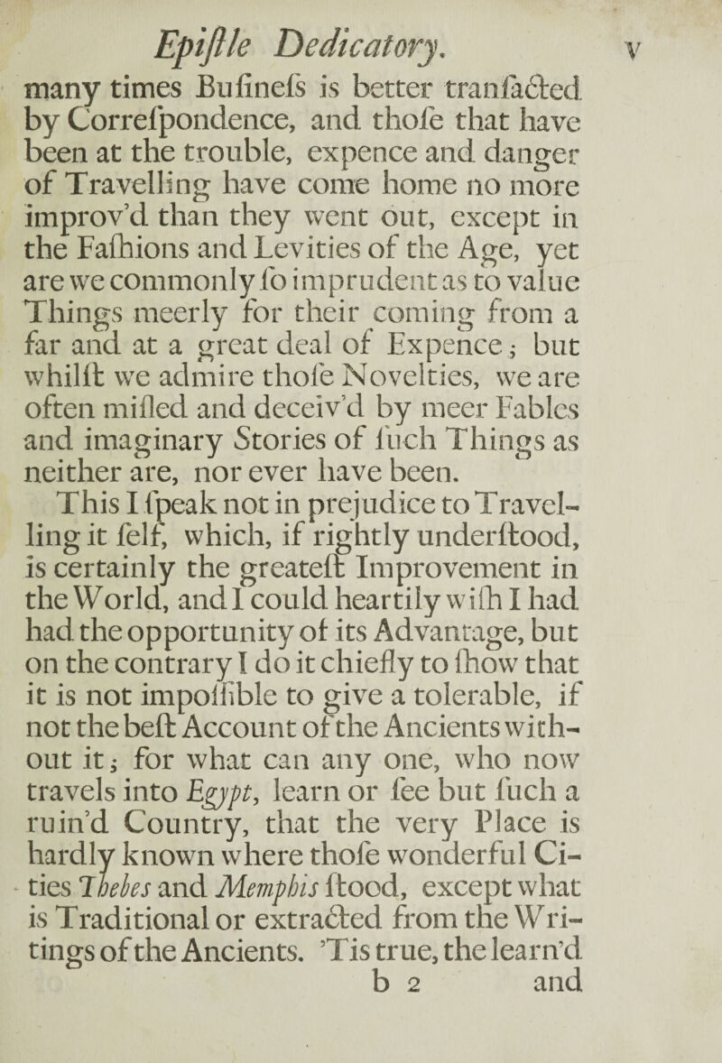 many times Bulinefs is better tranl acted by Correfpondence, and thole that have been at the trouble, expence and danger of Travelling have come home no more improv’d than they went out, except in the Falhions and Levities of the Age, yet are we commonly fo imprudent as to value Things meerly for their coming from a far and at a great deal of Expence; but whilit we admire thole Novelties, we are often milled and deceiv’d by meer Fables and imaginary Stories of Inch Things as neither are, nor ever have been. This I fpeak not in prejudice to Travel¬ ling it felf, which, if rightly underftood, is certainly the greateft Improvement in the World, and I could heartily with I had had the opportunity ol its Advantage, but on the contrary I do it chiefly to fhow that it is not impoliible to give a tolerable, if not the belt Account of the Ancients with¬ out it j for what can any one, who now travels into Egypt, learn or fee but fuch a ruin’d Country, that the very Place is hardly known where thofe wonderful Ci¬ ties 7 belies and Memphis flood, except what is Traditional or extracted from the Wri¬ tings of the Ancients. ’T is true, the learn’d b 2 and