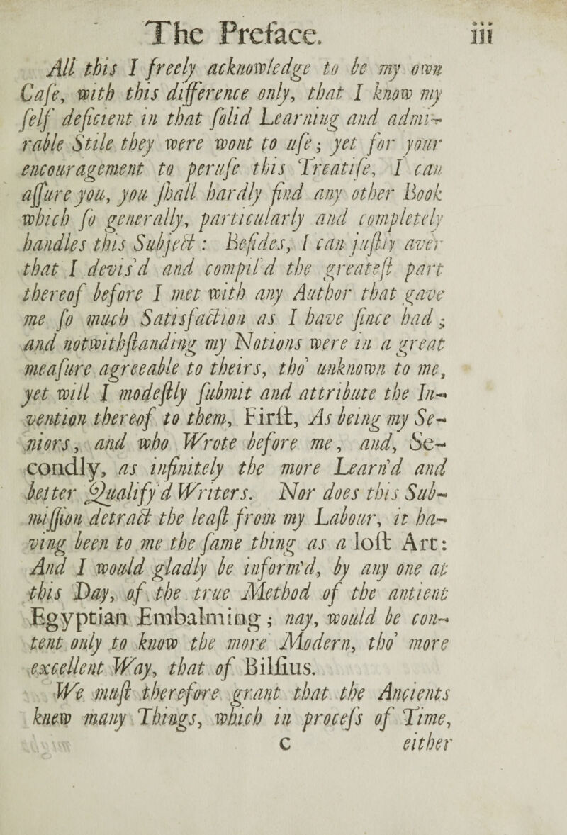 All this I freelj acknowledge to he my own Cafe, with this difference only, that I know my f}lf deficient in that [olid Learning and admi¬ rable Stile they were wont to ufe j yet for jour encouragement to per life this Treatife, I can affitreyou, yon jhall hardly find any other Book which fo generally, particularly and completely handles this SubjcCt : Befid&s, l can jufhy aver that I devis'd and compil'd the greatefl part thereof before I met with any Author that gave me fo much Satisfaction as I have fince had; and notwithfianding my Notions were in a great me afire agreeable to theirs, tbo unknown to me, yet will l modefily fubmit and attribute the In¬ vention thereof to them. Fir it, As being my Se¬ niors, and who Wrote before me, and. Se¬ condly, as infinitely the more Beam'd and belter Qualify d Writers. Nor does this Sub- miffion detraft the leaf from my Labour, it ha¬ ving been to me the fame thing as a loll Art: And I would gladly be inform'd, by any one at this Day, of the true Method of the antient Egyptian Embalming ; nay, would be con¬ tent only to know the more Modern, tbo more excellent Way, that of Billius. We muff therefore grant that the Ancients knew many Things, which in procefs of Time, c either