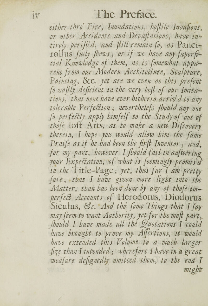 atber thro Fire, Inundations, hoftile Invasions, or other Accidents and Devastations, have in- tirely periJVd, and ft ill remain j'o, as Panci- rollus fully Jhews; or if we have any Superfi¬ cial Knowledge of them, as is fomewbat appa¬ rent from our Alodern Architecture, Sculpture, Fainting, &c. yet are we even at this prefent fo vaftly deficient in the very left of our Imita¬ tions, that none have ever hitherto arriv d to any tolerable Perfection -, nevertbelefs Jhould any one fo perfectly apply himfelf to the Study of one of thof'e loir Arts, as to make a new Difcovery therein, I hope you would allow him the fame Praife as if he had been the fir ft Inventor; and, for my part, however I Jhould fail in anfwenng pur Expectation, of what is feemingly promised in the Title-Page; yet, thus far I am pretty fine, that I have given more light into the ALatter, than has been done by any of thofe im¬ perfect Accounts of Herodotus, Diodorus Siculus, Sc. And tbo; fame Things that I fay may feem to want Authority, yet for the mo ft part, jhould I have made, all the Quotations l could have brought to prove my Affections, it would have extended this Volume to a much larger ftp than I intended -,, wherefore 1 have in a gr eat