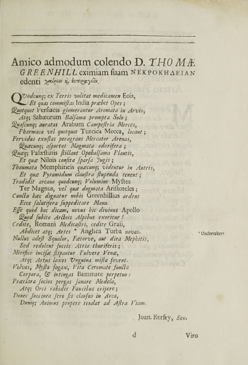 Amico admodum colendo D. THO ME GREENHILL eximiam fuam nekpokhaeian edenti QVodcunq; ex Terris volitat medicamen Eois, ^ Et quas commiftas India prcebet Opes; Quotquot Perfiacis glomerantur Aromata in Arvis, Atq; Sabxorutn Balfama prompt a Solo; Quafcunq; auratas Arabum Campeftria Merces, Pharmaca vel quotquot Turcica Mecca, locant; Fervidus exuflas peragrans Mercator Arenas, Qucecunq; afportat Magmata odor if era ; Quccq; PaladJinis jlillant Opobal/ama Plantis, Et quce Nilois confita fparfa Jugis ; Thaumata Memphiticis qucccunq; videntur in Antris, Et quce Pjramidum clauftra ft upend a tenent; Tradidit arcano quodcunq; Folumine My lies Ter Magnus, vel quce dogmata Ariftoteles; Cuntta hcec dignatur nobis Greenhillius ardens Ecce falutifera fuppeditare Manu. Efte quid hoc dicamy novus hie divinus Apollo Quod fubito Ar Slots A Ip i bus ex oritur ! Cedite, Romani Medicaftri, cedite Graii, Abdicet atq; Artes * Anglica Turba novas. Nullus adeft Squalor, Fcetorve, aut dira Mephitis, Sed redolent fuccis Atria thuriferis; Mi riftco incifte ftipantur Yulvere Fence, Atq; Art,us laxos Vnguina mifta fovent. Volvas, Mjfta fagax, J'ita Cerornate Junfit! Corpora, & htingas Bammate perpetuo: Prceclara focios pergas Janare Medela, Atq; Orci rabid/s Faucilus eripere; Donee Juccinea Jero fts claujus in Area, Dumq; Animus proper e tend at ad Aftra Fiam. , Joan. Kerfey, Sen. * Undertaker? d Viro