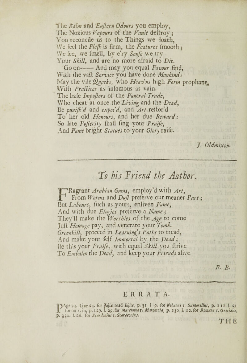 The Balm and Eafern Odours you employ, The Noxious Vapours of the Vault deftroy; You reconcile us to the Things we loath, We feel the Flefh is firm, the Features ffnooth ; We fee, we fmell, by e’ry Serife we try Your Skill, and are no more afraid to Die. Go on—— And may you equal Favour find, Wkh the vaft Service you have done Mankind: May the vile Quacks, who Heavns high Form prophane^ With Fraflices as infamous as vain. The bale Impoftors of the Funeral Trade, Who cheat at once the Living and the Dead, Be punifb'd and expos'd, and ^frr.reftord To her old Honours, and her due Reward: So late Pojlerity fhall fing your Praife, And Fame bright Statues to your Glory raife. J- Oldmixon. To his Friend the Author. FRagrant Arabian Gums, employ’d with Art, From Worms and Dujl preferve our meaner Part; But Labours, fuch as yours, enliven Fame, And with due Elogies preferve a Name; They’ll make the Worthies of the Age to come Juft Homage pay, and venerate your Tomb. Greenhill, proceed in Learnings Paths to tread, And make your felf Immortal by the Dead; Be this your Praife, with equal Skill you drive To Embalm the Dead, and keep your Friends alive. B. h. ERRATA. PAge 24. Line 24. for ln}u read Jnjice, p. 31 J 9. for Nolunut r Santorellus, p. 1 n. 1. 51 for on r. in, p. 127. J. 29.for MA*enmax. Mtremnia, p. 230,1. 12.for Romans r. Grecians, p. 330. 1.26. for Scardonius r. Scardtorius.