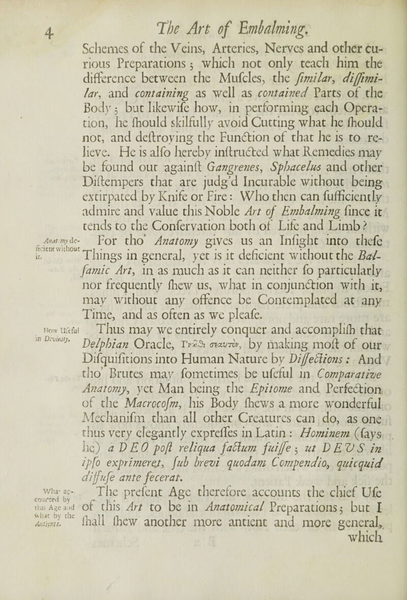 An at rny de¬ ficient without it. How Ufefui in Divmtj. Whar ac«- courted by tins Age a.id what by the Ant'mus- Schemes of the Veins, Arteries, Nerves and other ca¬ rious Preparations 3 which not only teach him the difference between the Mufcles, the fimilar, diffimi- lav, and containing as well as contained Parts of the Body 5 but likewife how, in performing each Opera¬ tion, he fhould skilfully avoid Cutting what he fhould not, and deftroying the Fundtion of that he is to re¬ lieve. He is alfo hereby inftrudled what Remedies may be found our againft Gangrenes^ Sphacelus and other Diftempers that are judg'd Incurable without being extirpated by Knife or Fire: Who then can fufficiently admire and value this Noble Art of Embalming fince it tends to the Confervation both of Life and Limb ? For tho’ Anatomy gives us an Infight into thefe Things in general, yet is it deficient without the Bal- famic An, in as much as it can neither fo particularly nor frequently {hew us, what in conjunction with it, may without any offence be Contemplated at any Time, and as often as we pleafe. Thus may we entirely conquer and accomplilh that Delphian Oracle, by making moft of our Difquifitions into Human Nature by DiffeEtio?is: And tho’ Brutes may fometimes be ufefui in Comparative Anatomy, yet Man being the Epit07?ie and Perfection, of the Macrocofm, his Body fhews a more wonderful Mechanifm than all other Creatures can do, as one thus very elegantly expreffes in Latin : Hominem (fays lie) a DEO po(l reliqua faftum fuijfe 3 ut DEVS in ipfo exprimer fab brevi quod am Compendia, quicquid dijfufe ante fecerat. The prefent Age therefore accounts the chief Ufe of this Art to be in Anatomical Preparations 3 but I {hall (hew another more antient and more general, which
