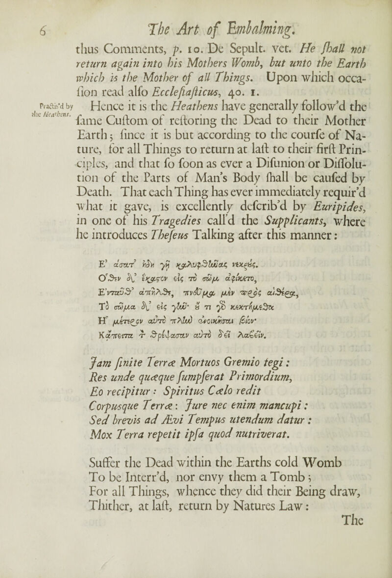 thus Comments, p. to. De Sepult. vet. He Jhall not return again into his Mothers Womb, but unto the Earth which is the Mother of all Things. Upon which occa- ilon read alfo Ecclefaflicus, 40. 1. Pra&is’d by Hence it is the Heathens have generally follow’d the fumLns. £ime cu^om Gf rettoring the Dead to their Mother Earth 5 fince it is but according to the courfe of Na¬ ture, for all Things to return at lalt to their firft Prin¬ ciples, and that fo foon as ever a Difunion or Diffolu- tion of the Parts of Man’s Body fhall be caufed by Death. That each Thing has ever immediately requir’d what it gave, is excellently defcrib’d by Euripides, in one of his Tragedies call’d the Supplicants, where he introduces Thefeus Talking after this manner : E5 dartre hchi yvj t^hupSluuax, 7V QW/Jtj atplxArTV, JL'v7zti)& fRv 'zsr^ps To cwjuct -ylw’ » n yd xAXTi/JLtHifo, H clvtv 7T/\lw dvoiMavLi fciov' Kair&rm. -r SfActortv cl’jto d3 A Jam finite lerr# Mortuos Gremio tegi: Res wide qu#que fumpferat Rrimordium, Eo recipitur : Spiritm C#lo redit Corp usque Terr#: Jure nec enim mane up i: Sed brevis ad JEvi Temples utendum datur : Mox Terra repet it ip fa quod nutriverat. Suffer the Dead within the Earths cold Womb To be Interr’d, nor envy them a Tomb; For all Things, whence they did their Being draw, Thither, at laff return by Natures Law: