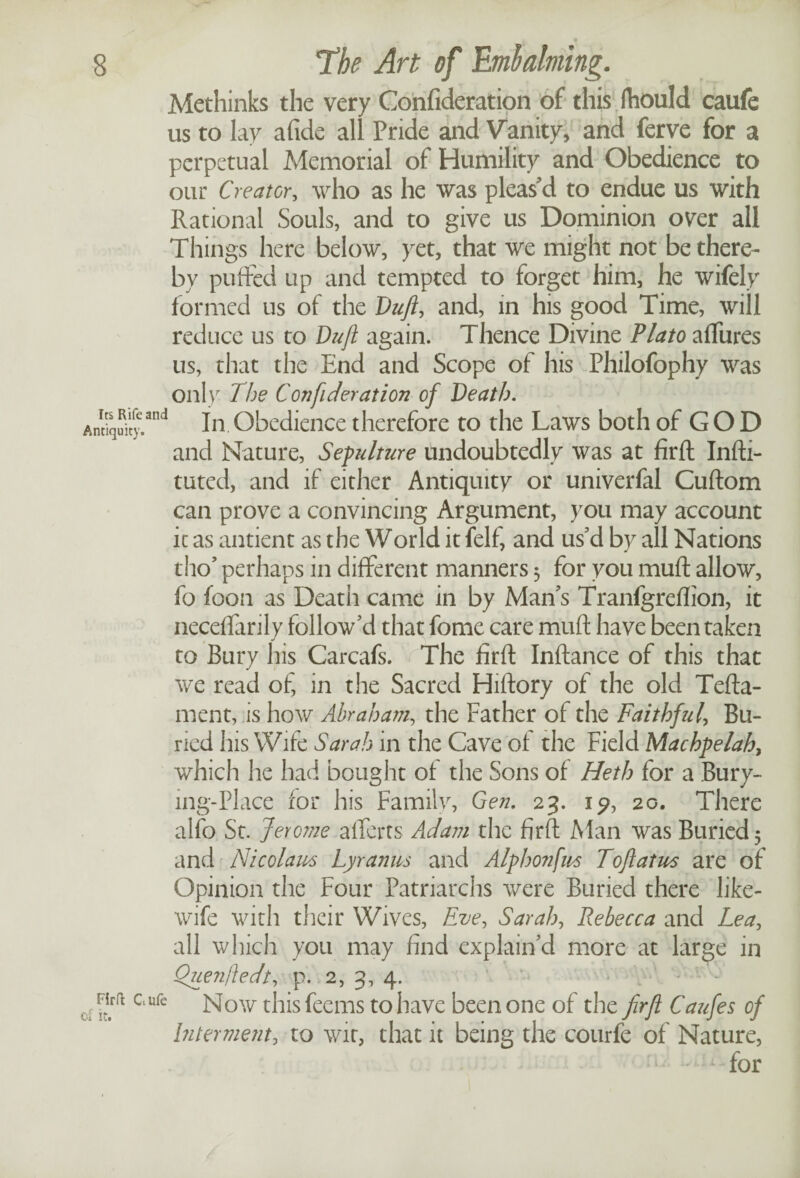 Methinks the very Confideration of this fhould caufe us to lay afide all Pride and Vanity, and ferve for a perpetual Memorial of Humility and Obedience to our Creator, who as he was pleas'd to endue us with Rational Souls, and to give us Dominion over all Things here below, yet, that we might not be there¬ by puffed up and tempted to forget him, he wifely formed us of the Duft, and, in his good Time, will reduce us to Drift again. Thence Divine Plato affures us, that the End and Scope of his Philofophy was only The Con ft deration of Death. anJ In Obedience therefore to the Laws both of G O D and Nature, Sepulture Undoubtedly was at firft Infti- tuted, and if either Antiquity or univerfal Cuftom can prove a convincing Argument, you may account it as antient as the World it felf, and us'd by all Nations tho' perhaps in different manners 3 for you muft allow, fo foon as Death came in by Man's Tranfgreflion, it neceffarily follow'd that fome care muft have been taken to Bury his Carcafs. rThe firft Inftance of this that we read of, in the Sacred Hiftory of the old Tefta- ment, is how Abraham, the Father of the Faithful, Bu¬ ried his Wife Sarah in the Cave ot the Field Machpelah, which he had bought of the Sons of Heth for a Bury- mg-Place for his Family, Gen. 23. 1?, 20. There alio St. Jerome afferts Adam the firft Man was Buried 5 and Nicolaus Lyranus and Alphonfm Toft at us are of Opinion the Four Patriarchs were Buried there like- wife with their Wives, Eve, Sarah, Rebecca and Lea, all which you may find explain'd more at large in Quenftedt, p. 2, 3, 4. ufe Now this feems to have been one of the firft Caufies of Interment, to wit, that it being the courfe of Nature, - - for