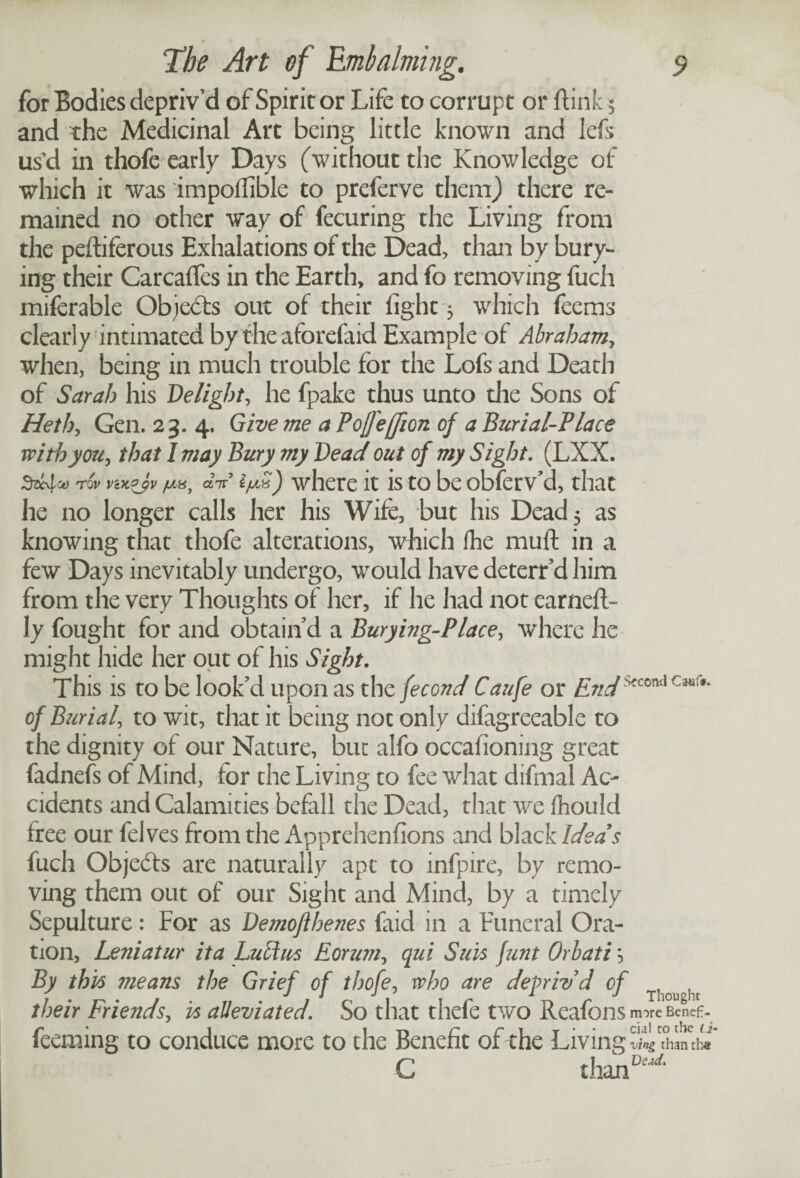 for Bodies depriv’d of Spirit or Life to corrupt or ftink 5 and the Medicinal Art being little known and left us’d in thofe early Days (without the Knowledge of which it was impoflible to preferve them) there re¬ mained no other way of fecuring the Living from the peftiferous Exhalations of the Dead, than by bury¬ ing their CarcafTes in the Earth, and fo removing fuch miferable Objects out of their fight 3 which feems clearly intimated by the aforefaid Example of Abraham, when, being in much trouble for the Lofs and Death of Sarah his Delict, he fpake thus unto the Sons of He thy Gen. 23. 4. Give me a Pofl'effion of a Burial-Place with you, that 1 may Bury my Bead out of my Sight. (LXX. rov vwjv «V ijuS) where it is to be obferv’d, that he no longer calls her his Wife, but his Dead 5 as knowing that thofe alterations, which fhe muft in a few Days inevitably undergo, would have deterr’d him from the very Thoughts of her, if he had not earneft- ly fought for and obtain’d a Buryitig-Place, where he might hide her out of his Sight. This is to be look’d upon as the fecond Caufe or ZiWSfCOnd Cm{*' of BziriaU to wit, that it being not only difagreeable to the dignity of our Nature, but alfo occafioning great fadnefs of Mind, for the Living to fee what difmal Ac¬ cidents and Calamities befall the Dead, that we fhould tree our fel ves from the Apprehenfions and black Ideas fuch Objects are naturally apt to infpire, by remo¬ ving them out of our Sight and Mind, by a timely Sepulture: For as Demoflhenes faid in a Funeral Ora¬ tion, Leniatur it a Lull us Eoruniy qui Suis funt Orb at i} By this ??ieans the Grief of thofey who are depriv’d of T ^ their Frietids, is alleviated. So that thefe two Reafons more Bcn<!f> feeming to conduce more to the Benefit of the Living Si tad* C than0*