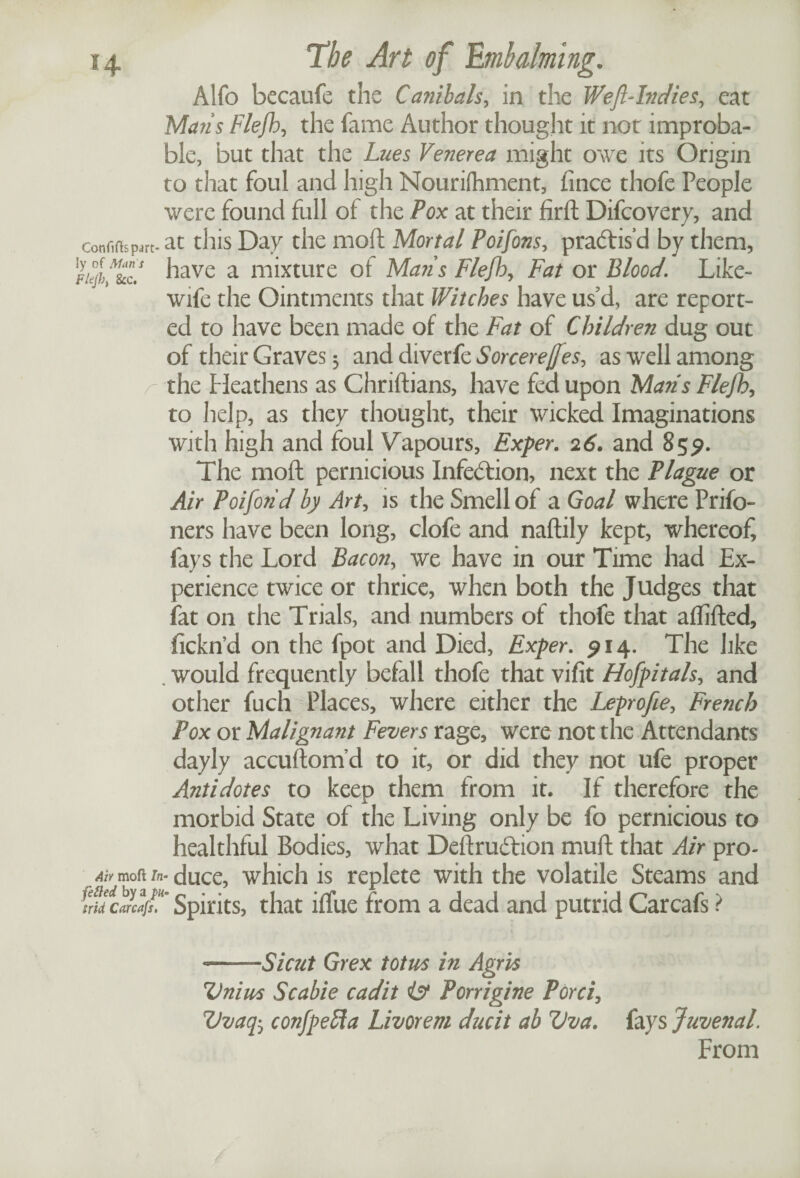 Alfo becaufe the Canibals, in the Weft-Indies, eat Maris Flejh, the fame Author thought it not improba¬ ble, but that the Lues Venerea might owe its Origin to that foul and high Nourifhment, fince thofe People were found full of the Pox at their fird Difcovery, and confifh part* at this Day the mod Mortal Poifons, practis’d by them, Fiejbft&cf have a mixture of Mans Flejh, Fat or Blood. Like- wife the Ointments that Witches have us d, are report¬ ed to have been made of the Fat of Children dug out of their Graves $ and diverfe Sorcerejjes, as well among the Heathens as Chridians, have fed upon Marls Flejh, to help, as they thought, their wicked Imaginations with high and foul Vapours, Exper. 26. and 85^. The mod pernicious Infection, next the Plague or Air Poijorid by Art, is the Smell of a Goal where Prifo- ners have been long, clofe and nadily kept, whereof, fays the Lord Bacon, we have in our Time had Ex¬ perience twice or thrice, when both the Judges that fat on the Trials, and numbers of thofe that aflided, fickn’d on the fpot and Died, Exper. 914. The like . would frequently befall thofe that vifit Hofpitals, and other fuch Places, where either the Leprofte, French Pox or Malignant Fevers rage, were not the Attendants dayly accudom’d to it, or did they not ufe proper Antidotes to keep them from it. If therefore the morbid State of the Living only be fo pernicious to healthful Bodies, what DedruAion mud that Air pro- Ah mofl In- duce, which is replete with the volatile Steams and frid C(irca[s. m Spirits, that iffue from a dead and putrid Carcafs ? --Si cut Grex totus in Agrvs Uni us Sc able cadit is Porrigine Porci, Uvaq5 confpefta Livorem ducit ab Vva. fays Juvenal. From