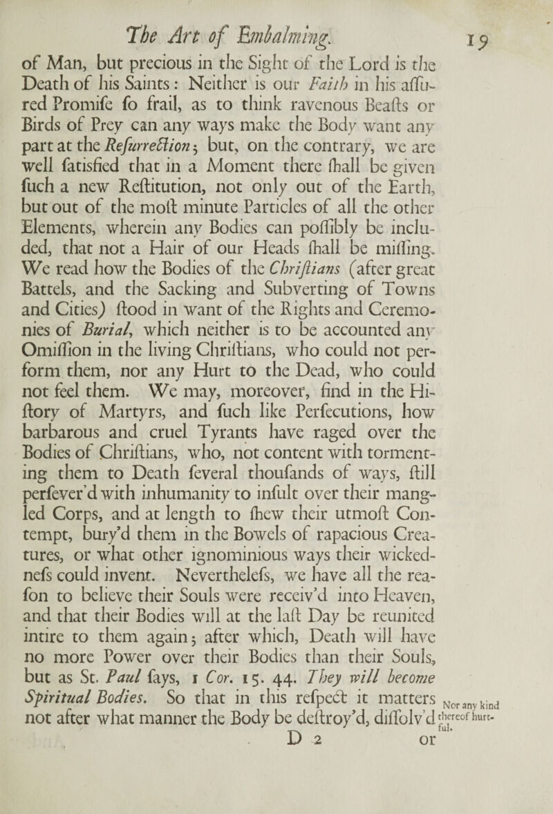 of Man, but precious in the Sight of the Lord is the Death of his Saints: Neither is our Faith in his allu¬ red Promife fo frail, as to think ravenous Beads or Birds of Prey can any ways make the Body want any part at the Refurrettion 5 but, on the contrary, we are well fatisfied that in a Moment there fhall be given fuch a new Reditution, not only out of the Earth, but out of the mod minute Particles of all the other Elements, wherein any Bodies can podibly be inclu¬ ded, that not a Hair of our Heads fhall be miffing. We read how the Bodies of the Chriflians (after great Battels, and the Sacking and Subverting of Towns and Cities,) dood in want of the Rights and Ceremo¬ nies of Burial, which neither is to be accounted any Omiffion in the living Chridians, who could not per¬ form them, nor any Hurt to the Dead, who could not feel them. We may, moreover, find in the Hi- dory of Martyrs, and fuch like Perfecutions, how barbarous and cruel Tyrants have raged over the Bodies of Chridians, who, not content with torment¬ ing them to Death feveral thoufands of ways, dill perfeverd with inhumanity to infult over their mang¬ led Corps, and at length to fhew their utmod Con¬ tempt, bury’d them in the BoavcIs of rapacious Crea¬ tures, or what other ignominious ways their wicked- nefs could invent. Neverthelefs, we have all the rea- fon to believe their Souls were receiv'd into Heaven, and that their Bodies will at the lad Day be reunited inure to them again 5 after which, Death will have no more Power over their Bodies than their Souls, but as St. Paul fays, 1 Cor. 15. 44. They will become Spiritual Bodies. So that in this refpedt it matters not after what manner the Body be dedroy’d, diffolv’d D 2 or