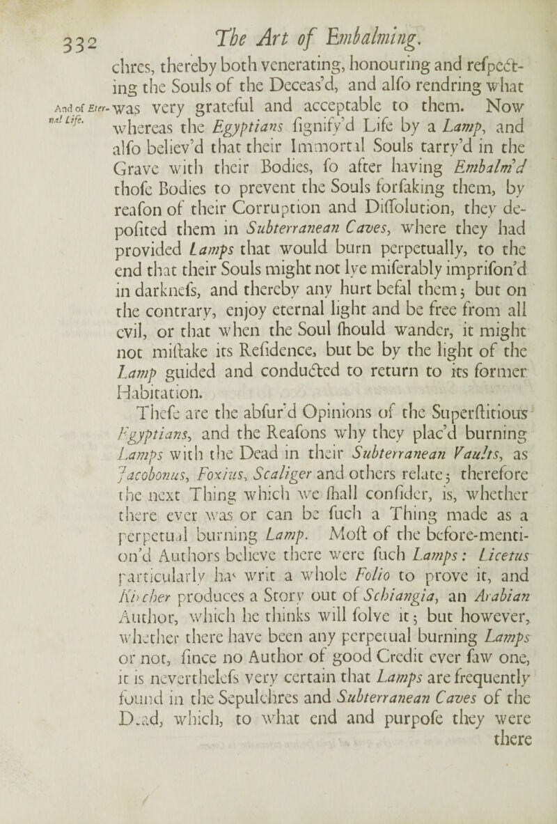 chres, thereby both venerating, honouring and refpeft- ing the Souls of the Deceas’d, and alfo rendring what Andof£f<rr-was very grateful and acceptable to them. Now tlufe' whereas the Egyptians fignsfy’d Life by a Lamp, and alfo believ’d that their Immortal Souls tarry’d in the Grave with their Bodies, fo after having Embalm d thofe Bodies to prevent the Souls forfaking them, by reafon of their Corruption and DifTolution, they de- pofited them in Subterranean Caves, wrhere they had provided Lamps that would burn perpetually, to the end that their Souls might not lye miferabiy imprifon’d in darknefs, and thereby any hurt befal them 5 but on the contrary, enjoy eternal light and be free from all evil, or that when the Soul fhould wander, it might not miftake its Refidence, but be by the light of the Lamp guided and conducted to return to its former Habitation. Thefe are the abfurd Opinions oi the Superftitious Egyptians, and the Reafons why they plac’d burning Lamps with the Dead in their Subterranean Vaults, as Jacobonus, Foxius, Scaliger and others relate 5 therefore the next Thing which we fhall confider, is, whether there ever was or can be fuch a Thing made as a perpetual burning Lamp. Molt of the before-menti- on’d Authors believe there were fuch La?nps: Licetus particularly Iw writ a whole Folio to prove it, and Khcher produces a Story out of Schiangia, an Arabian Author, which he thinks will folve it; but however, whether there have been any perpetual burning Lamps or not, fince no Author of good Credit ever faw one, it is neverthelefs very certain that Lamps are frequently found in the Sepulchres and Subterranean Caves of the Dead, which, to what end and purpofe they were there